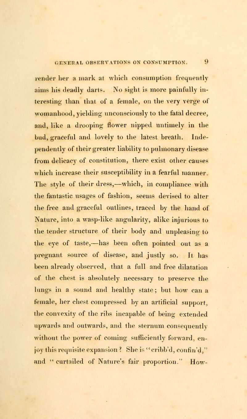 vender her a mark at which consumption frequently aims his deadly darts. No sight, is more painfully in- teresting- than that, of a female, on the very verge of womanhood, yielding unconsciously to the fatal decree, and, like a drooping flower nipped untimely in the bud, graceful and lovely to the latest breath. Inde- pendently of their greater liability to pulmonary disease from delicacy of constitution, there exist other causes which increase their susceptibility in a fearful manner. The style of their dress,—which, in compliance with the fantastic usages of fashion, seems devised to alter the free and graceful outlines, traced by the hand of Nature, into a wasp-like angularity, alike injurious to the tender structure of their body and unpleasing to the eye of taste,—has been often pointed out as a pregnant source of disease, and justly so. It. has been already observed, that a full and free dilatation of the chest is absolutely necessary to preserve the lungs in a sound and healthy state; but how can a female, her chest, compressed by an artificial support, the convexity of the ribs incapable of being extended upwards and outwards, and the sternum consequently without the power of coming sufficiently forward, en- joy this recpiisite expansion ? She is  cribb'd, confin'd, and  curtailed of Nature's fair proportion. How-