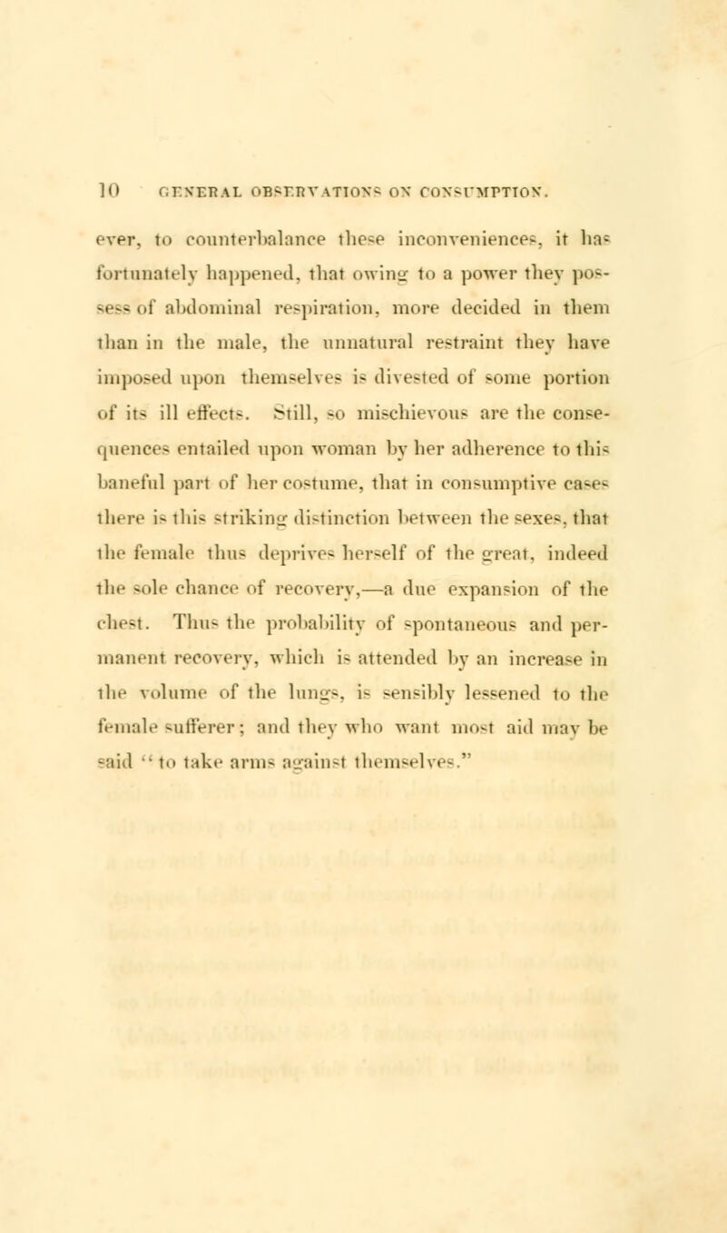 over, to counterbalance the^e inconveniences, it ha; fortunately happened, tbnt owing to a power they pos- sess <>i abdominal respiration, more decided in them than in the male, the unnatural restraint they have imposed upon themselves is divested of some portion of its ill effects. Still, so mischievous are the conse- quences entailed upon woman by her adherence to this baneful pari of her costume, that in consumptive cases there is this striking distinction between the sexes, that ilic female thus deprives herself of the great, indeed the -t»lc chance of recovery,—a due expansion of the chest. Thus the probability of spontaneous and per- manent recovery, which i- attended by an increase in the volume of the lungs, i- sensibly lessened to the female sufferer; and they who want most aid may be said  to take arms asainsl themselves