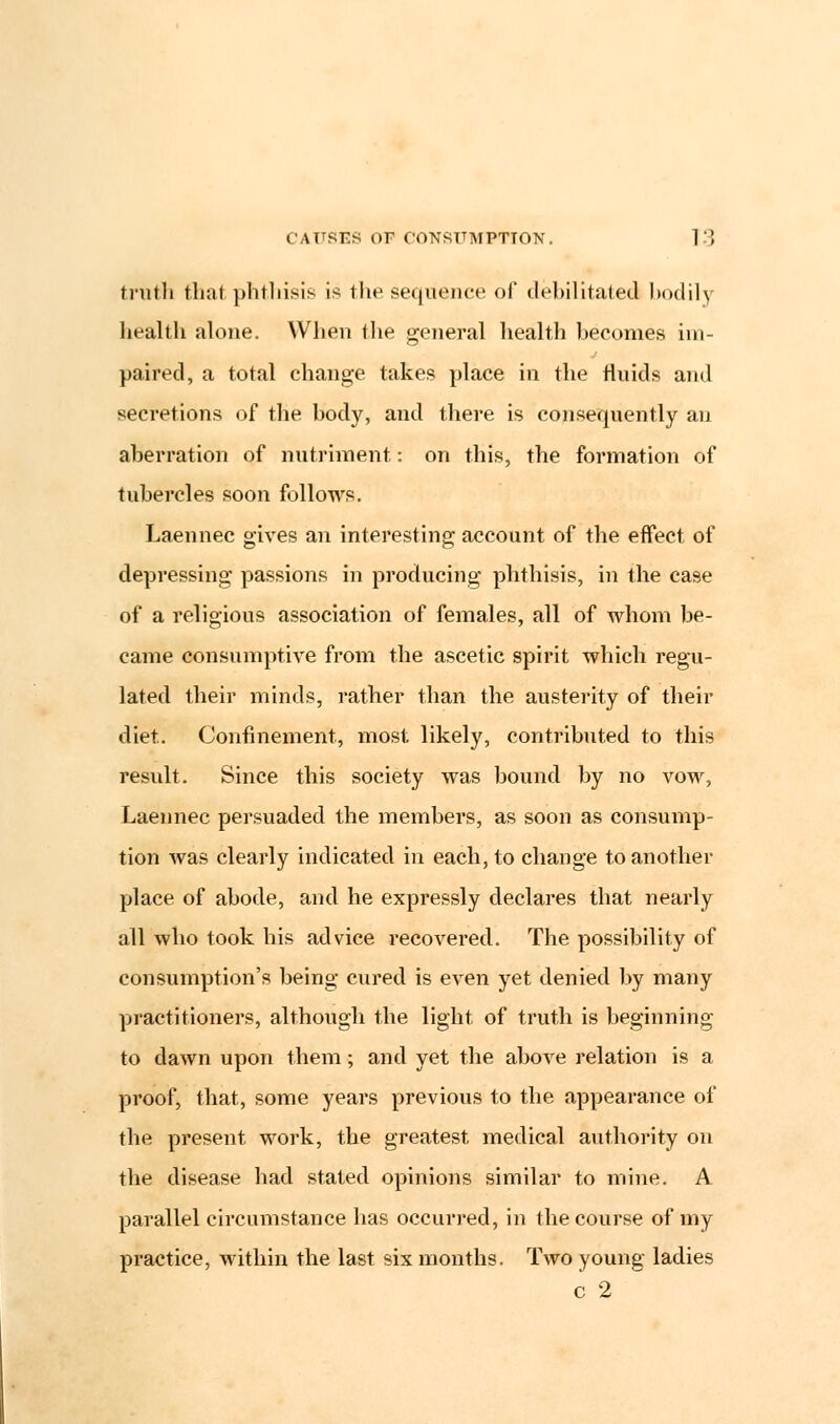 truth thai phthisis is the sequence of debilitated bodily health alone. When the general health becomes im- paired, a total change takes place in the fluids and secretions of the body, and there is consequently an aberration of nutriment: on this, the formation of tubercles soon follows. Laennec gives an interesting account of the effect of depressing passions in producing phthisis, in the case of a religious association of females, all of whom be- came consumptive from the ascetic spirit which regu- lated their minds, rather than the austerity of their diet. Confinement, most likely, contributed to this result. Since this society was bound by no vow, Laennec persuaded the members, as soon as consump- tion was clearly indicated in each, to change to another place of abode, and he expressly declares that nearly all who took his advice recovered. The possibility of consumption's being cured is even yet denied by many practitioners, although the light of truth is beginning to dawn upon them; and yet the above relation is a proof, that, some years previous to the appearance of the present work, the greatest medical authority on the disease had stated opinions similar to mine. A parallel circumstance has occurred, in the course of my practice, within the last six months. Two young ladies c 2