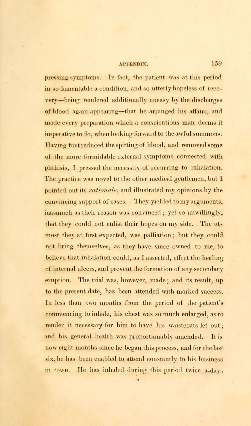 pressing symptoms. In fact, the patient was at this period in so lamentable a condition, and so utterly hopeless of reco- very—being rendered additionally uneasy by the discharges of blood again appearing—that he arranged his affairs, and made every preparation which a conscientious man deems it imperative to do, when looking forward to the awful summons. Having first reduced the spitting of blood, and removed some of the more formidable external symptoms connected with phthisis, I pressed the necessity of recurring to inhalation. The practice was novel to the other medical gentlemen, but I pointed out its rationale, and illustrated my opinions by the convincing support of cases. They yielded to my arguments, inasmuch as their reason was convinced; yet so unwillingly, that they could not enlist their hopes on my side. The ut- most they at first expected, was palliation; but they could not bring themselves, as they have since owned to me, to believe that inhalation could, as I asserted, effect the healing of internal ulcers, and prevent the formation of any secondary eruption. The trial was, however, made; and its result, up to the present date, has been attended with marked success. In less than two months from the period of the patient's commencing to inhale, his chest was so much enlarged, as to render it necessary for him to have his waistcoats let out; and his general health was proportionably amended. It is now eight months since he began this process, and for the last six, he has been enabled to attend constantly to his business in town. He has inhaled during this period twice a-day,