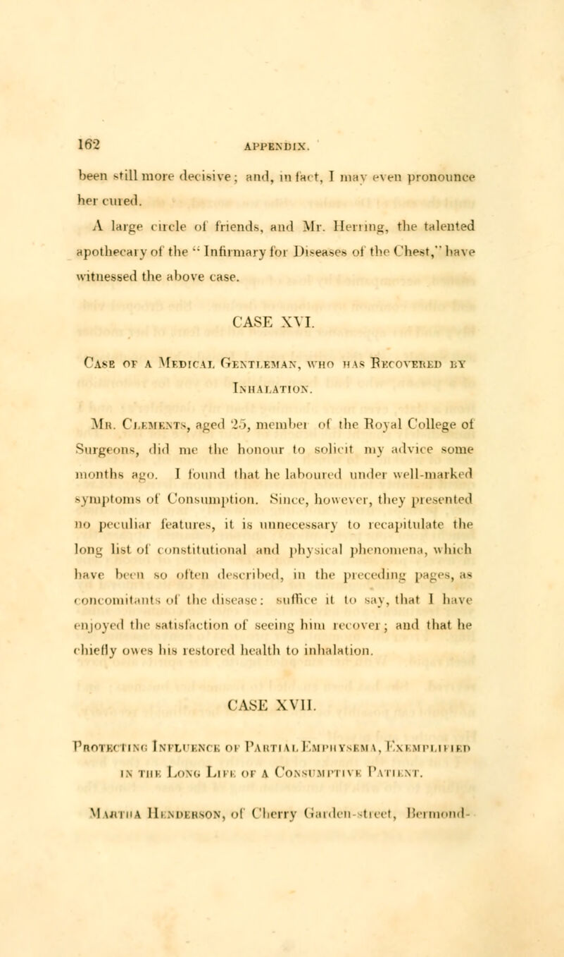 been still more decisive; and, in fact, I may even pronounce her lined. A large circle <>t friends, and Mr. Herring, the talented apothecary of trie  Infirmary for Diseases ol the Chest, have witnessed the above case. CASE XVI. Case of a Medical Gentleman, who has Recovered \.\ l.Ml llation. Mb. Clements, aged 25, membei ol the Royal College oi Surgeons, did me the honour to solicit my advice some months ago. I found that he laboured undei well-marked symptoms of Consumption. Since, however, they presented no peculiar features, it is unnecessary to recapitulate the long list of constitutional and physical phenomena, which hav< been bo often described, in the preceding pages, as concomitants ol the disease: Buffice ii to say, that 1 1m\< enjoyed the satisfaction of seeing him recovei ; and that he chiefly owes bis restored health to inhalation. CASE Wll Pbotbci ing Influence op Partial Emphysbm \. Exi iiplii im> in tuk Long Lifi of a Consumptivi Patient. Martha Henderson, of Cherry Garden street, Bermond