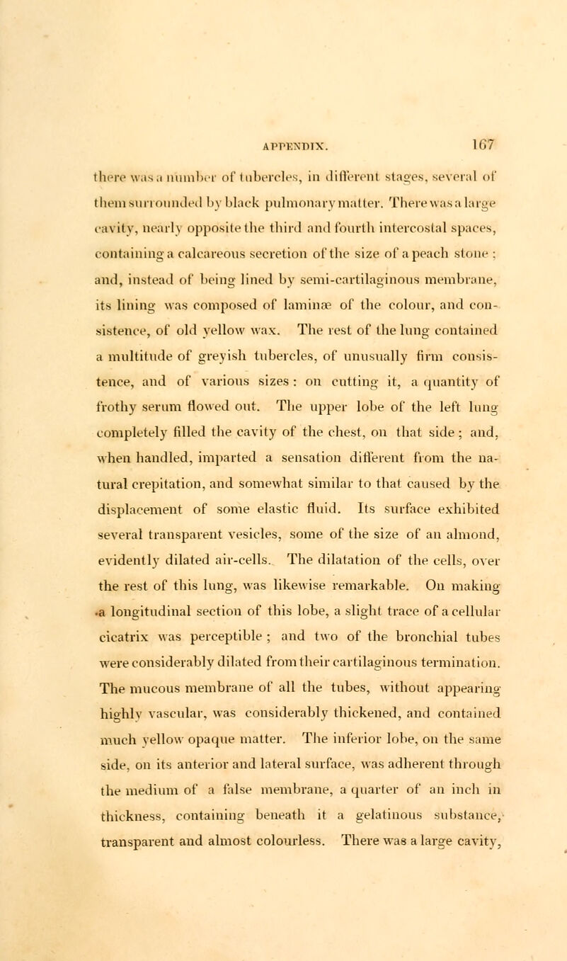 there wasa number of tubercles, in different stages, several of them surrounded by black pulmonary matter. There was a large cavity, nearly opposite the third and fourth intercostal spaces. containing a calcareous secretion of the size of a peach stone ; and, instead of being lined by semi-cartilaginous membrane, its lining was composed of lamina3 of the colour, and con- sistence, of old yellow wax. The rest of the lung contained a multitude of greyish tubercles, of unusually firm consis- tence, and of various sizes : on cutting it, a quantity of frothy serum flowed out. The upper lobe of the left lung completely filled the cavity of the chest, on that side; and. when handled, imparted a sensation different from the na- tural crepitation, and somewhat similar to that caused by the displacement of some elastic fluid. Its surface exhibited several transparent vesicles, some of the size of an almond, evidently dilated air-cells. The dilatation of the cells, over the rest of this lung, was likewise remarkable. On making •a longitudinal section of this lobe, a slight trace of a cellular cicatrix was perceptible ; and two of the bronchial tubes were considerably dilated from their cartilaginous termination. The mucous membrane of all the tubes, without appearing highlv vascular, was considerably thickened, and contained much yellow opaque matter. The inferior lobe, on the same side, on its anterior and lateral surface, was adherent through the medium of a false membrane, a quarter of an inch in thickness, containing beneath it a gelatinous substance, transparent and almost colourless. There was a large cavity,