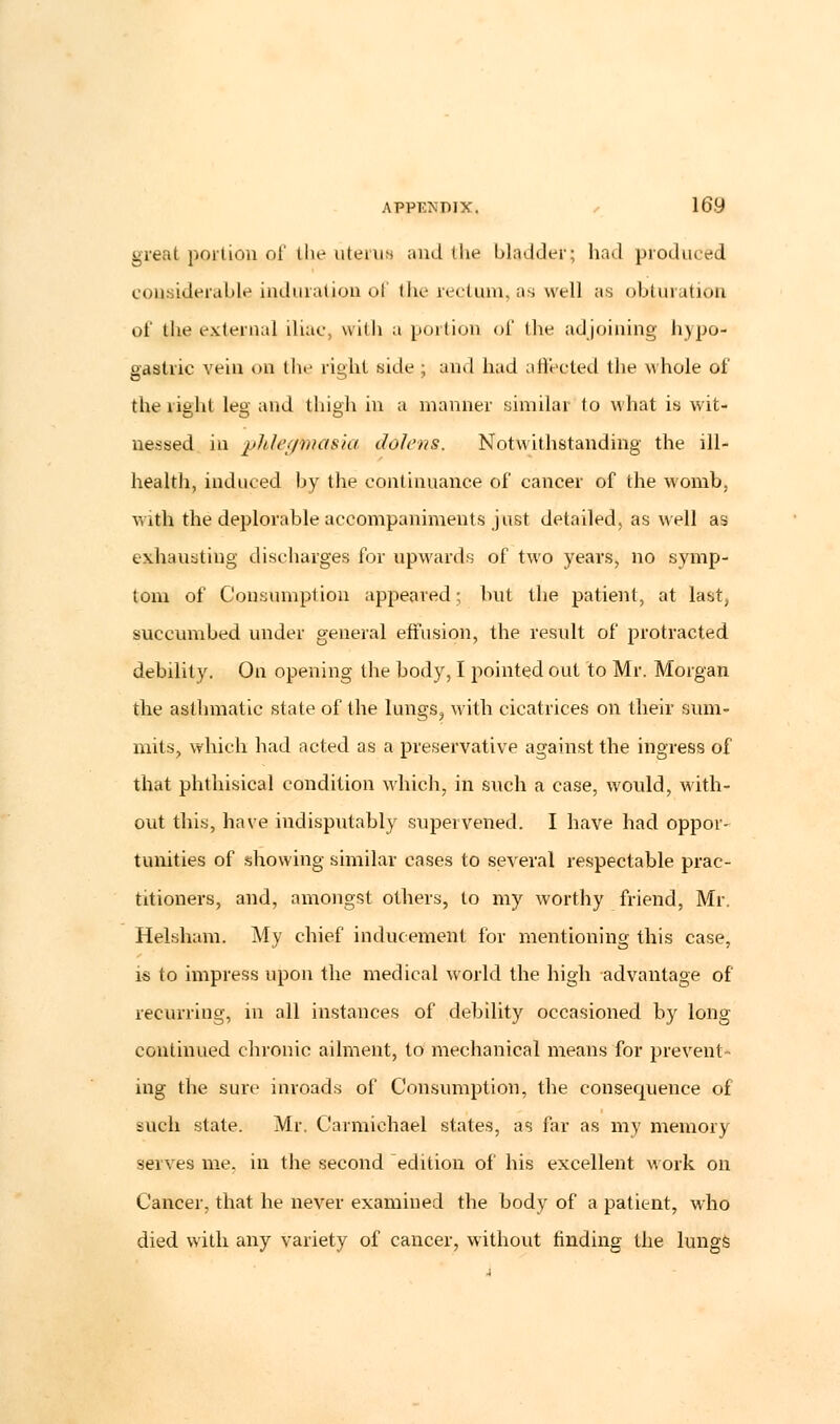 great portion of the uterus and the bladder; had produced considerable induration ol the rectum, as well as obturation of the external iliac, with a portion of the adjoining hypo- gastric vein on the right side ; and had affected the whole of the right leg and thigh in a manner similar to what is wit- nessed in phlegmasia dolens. Notwithstanding the ill- health, induced by the continuance of cancer of the womb, with the deplorable accompaniments just detailed, as well as exhausting discharges for upwards of two years, no symp- tom of Consumption appeared; but the patient, at last, succumbed under general effusion, the result of protracted debility. On opening the body, I pointed out to Mr. Morgan the asthmatic state of the lungs, with cicatrices on their sum- mits, which had acted as a preservative against the ingress of that phthisical condition which, in such a case, would, with- out this, have indisputably supervened. I have had oppor- tunities of showing similar cases to several respectable prac- titioners, and, amongst others, to my worthy friend, Mr. Helsham. My chief inducement for mentioning this case, is to impress upon the medical world the high advantage of recurring, in all instances of debility occasioned by long continued chronic ailment, to mechanical means for prevent- ing the sure inroads of Consumption, the consequence of iuch state. Mr. Carmichael states, as far as my memory serves me. in the second edition of his excellent work on Cancer, that he never examined the body of a patient, who died with any variety of cancer, without finding the lungs