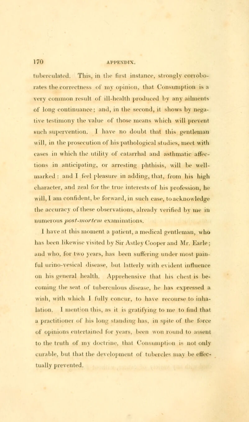 tuberculated. This, in the first instance, strongly corrobo- rates the correctness of my opinion, thai Consumption is a very common result of ill-health produced by any ailments of long continuance; and, in the .second, it shows by nega- tive testimony the value of those means which will j>iv\el)t such supervention. I have no doubt that this gentleman will, in the prosecution of his pathological studies, meet with cases in which the utility of catarrhal and asthmatic affec- tions in anticipating, or arresting phthisis, will be well- marked : and I feel pleasure in adding, that, from his high character, and zeal lor the true interests of Ins profession, he will, I am confident, be forward, in such case, to acknowledge the accuracy of these observations, already verified by me in numerous post-mortem examinations. I have at this moment a patient, a medical gentleman, who has been likewise visited by Sir Astley Cooper and Mr. Earle; and who, for two years, has been Buffering under most pain- ful urino-vesical disease, hut latterly w ilh e\ ideiit influence on his general health. Apprehensive that Ins chesl is be- coming the seal of tuberculous disease, he has expressed a wish, with which 1 fully concur, to have recourse to inha- lation. 1 mention this, as it is gratifying to me to find thai a practitionei f Ins Ion:' standing has. in spite of tin- force uf opinions entertained for {rears, been won round to assent to the truth of m) doctrine, thai Consumption i- not only curable, but that the development oi tubercles ma) be effec- tually prevented.