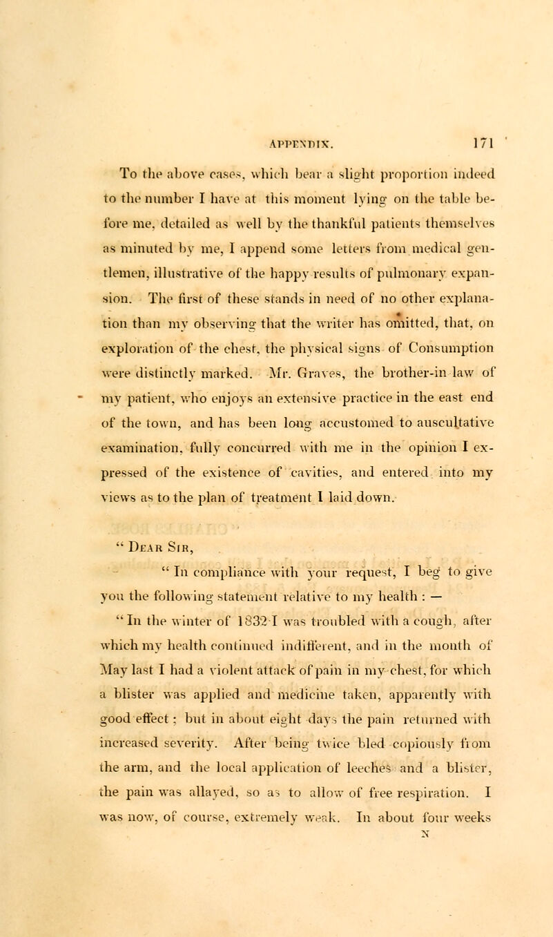 To tin1 above cases, which bear a slight proportion indeed to the number I bave at this moment lying on tbe table be- fore me. detailed as well by tbe thankful patients themselves as minuted by me, I append some letters from medical gen- tlemen, illustrative of the happy results of pulmonary expan- sion. The first of these stands in need of no other explana- tion than my observing that the writer has omitted, that, on exploration of the chest, the physical signs of Consumption were distinctly marked. Mr. Graves, the brofher-in law of my patient, who enjoys an extensive practice in the east end of the town, and has been long accustomed to auseultative examination, fully concurred with me in the opinion I ex- pressed of the existence of cavities, and entered into my views as to the plan of treatment 1 laid down. Dear Sir,  In compliance with your request, I beg to give you tbe following statement relative to my health : — In the winter of 1832 I was troubled with a cough, after which my health continued indifferent, and in the month of May last I had a violent attack of pain in my chest, for which a blister was applied and medicine taken, apparently with good effect: but in about eight days the pain returned with increased severity. After being twice bled -copiously fiom the arm, and the local application of leeches and a blister, the pain was allayed, so as to allow of free respiration. I was now, of course, extremely weak. In about four weeks x