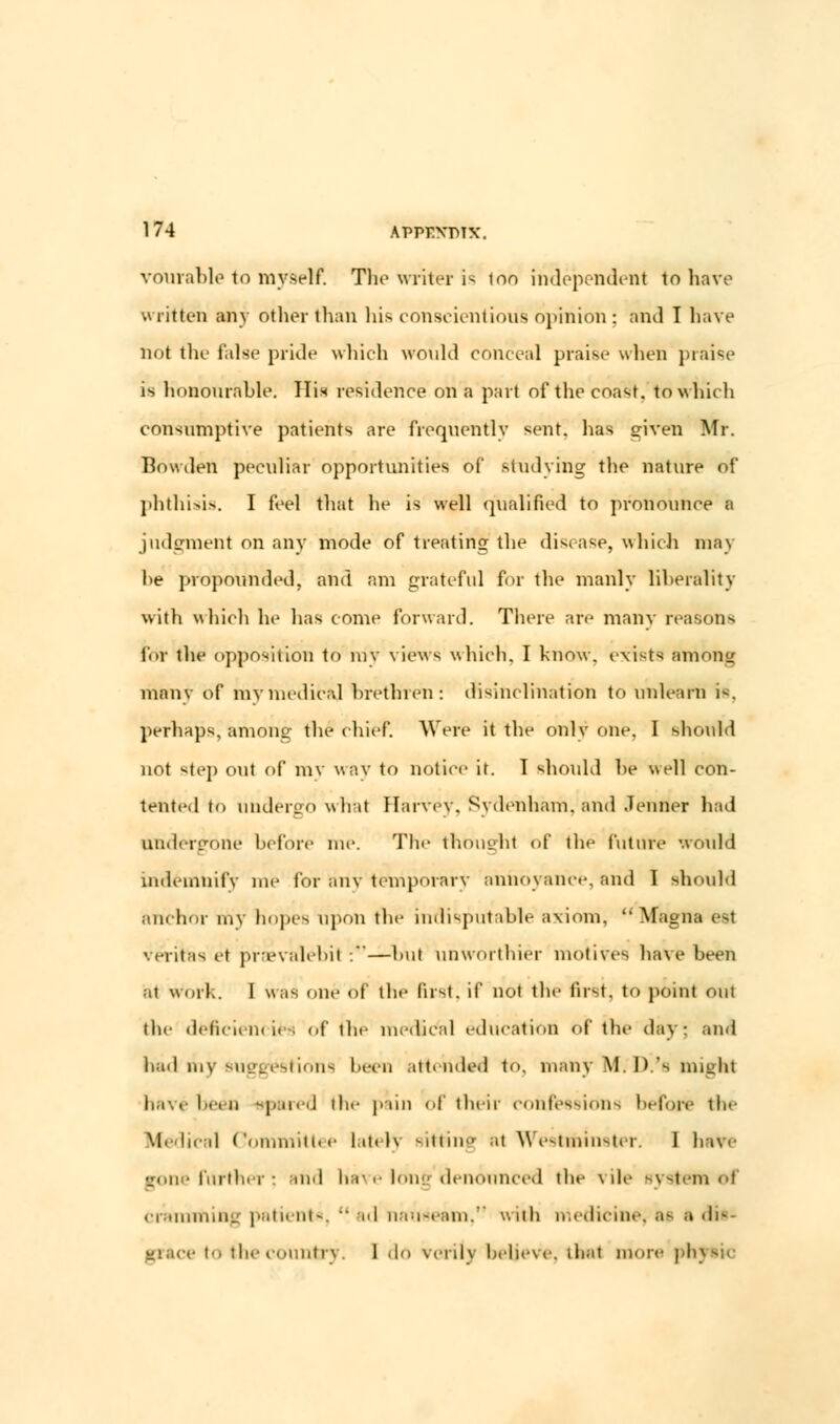 vourable to myself. The writer is ion independent to have written any other than his conscientious opinion; and I have not the false pride which would conceal praise when praise is honourable. His residence on a part of the coast, to which consumptive patients are frequently sent, has given Mr. Bowden peculiar opportunities of studying the nature of phthisis. I feel that he is well qualified to pronounce a judgment on any mode of treating; the disease, which may he propounded, and am grateful for the manly liberality with which he has come forward. There are many reasons for the opposition to my views which. I know, exists among many of mymedica] brethren: disinclination to unlearn i-. perhaps, among the chief. Were it the only one. I should not step out of my way to notice it. T should he well con- tented to undergo whit Harvey, Sydenham, and .Tenner had undergone before me. Tin- thoughl of die future would indemnify me lor any temporary annoyance, and 1 should anchor riiy hopes upon the indisputable axiom, Magna est Veritas el praevalebit :—bul unworthier motives have been at work. I was one of the fust, if not the first, to point out the deficiencies of the medical education of the day; and bad mv suggestions been attended to. many Nf.'D.'s might lii.. been spared tin- pain of their confessions before the \|. lical Committee lately sitting at Westminster. 1 have rone further: and have lone denounced the vile system oi cramming patient*,  ad nauseam, with medicine, a- a dis- grace i the country. 1 do verily believe, that more phytic