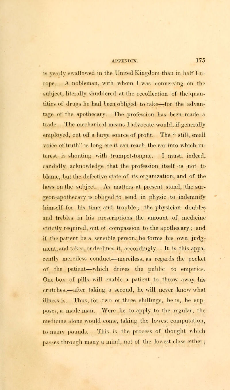 is yearly swallowed in the United Kingdom than in half Eu- rope. A nobleman, with whom I was conversing on the subject, literally shuddered at the leeollection of the quan- tities of drugs he had been obliged to take—for the advan- tage of the apothecary. The profession has been made a trade. The mechanical means I advocate would, if generally employed, cut off a large souice of profit. The  still, small voice of truth is long ere it can reach the ear into which in- terest is shouting with trumpet-tongue. I must, indeed, candidly acknowledge that the profession itself is not to blame, but the defective state of its organization, and of the laws on the subject. As matters at present stand, the sur- geon-apothecary is obliged to send in physic to indemnify himself for his time and trouble; the physician doubles and trebles in his prescriptions the amount of medicine strictly required, out of compassion to the apothecary; and if the patient be a sensible person, he forms his own judg- ment, and takes, or declines it, accordingly. It is this appa- rently merciless conduct—merciless, as regards the pocket of the patient—which drives the public to empirics. One box of pills will enable a patient to throw away his crutches,—'after taking a second, he will never know what illness is. Thus, for two or three shillings, he is, he sup- pose-, a made man. Were he to apply to the regular, the medicine alone would come, taking the lowest computation, to many pounds. This is the process of thought which passes through many a mind, not of the lowest class either;