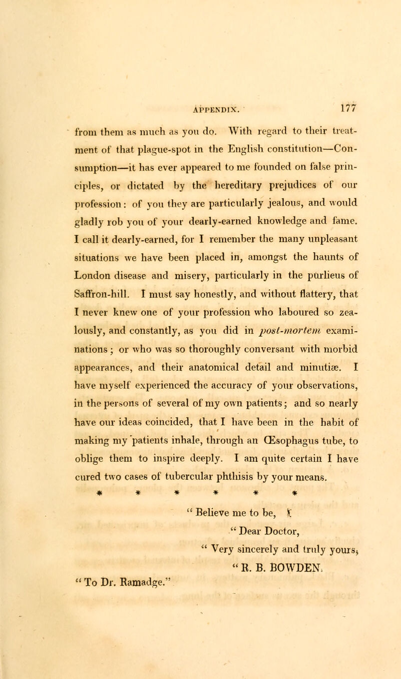 from them as much as you do. With regard to their treat- ment of that plague-spot in the English constitution—Con- sumption—it has ever appeared to me {bunded on false prin- ciples, or dictated hy the hereditary prejudices of our profession: of you they are particularly jealous, and would gladly rob you of your dearly-earned knowledge and fame. I call it dearly-earned, for I remember the many unpleasant situations we have been placed in, amongst the haunts of London disease and misery, particularly in the purlieus of Saffron-hill. I must say honestly, and without flattery, that I never knew one of your profession who laboured so zea- lously, and constantly, as you did in post-mortem exami- nations ; or who was so thoroughly conversant with morbid appearances, and their anatomical detail and minutiae. I have myself experienced the accuracy of your observations, in the persons of several of my own patients; and so nearly have our ideas coincided, that I have been in the habit of making my patients inhale, through an (Esophagus tube, to oblige them to inspire deeply. I am quite certain I have cured two cases of tubercular phthisis by your means. ******  Believe me to be, X  Dear Doctor,  Very sincerely and truly yours>  R. B. BOWDEN.  To Dr. Ramadge.