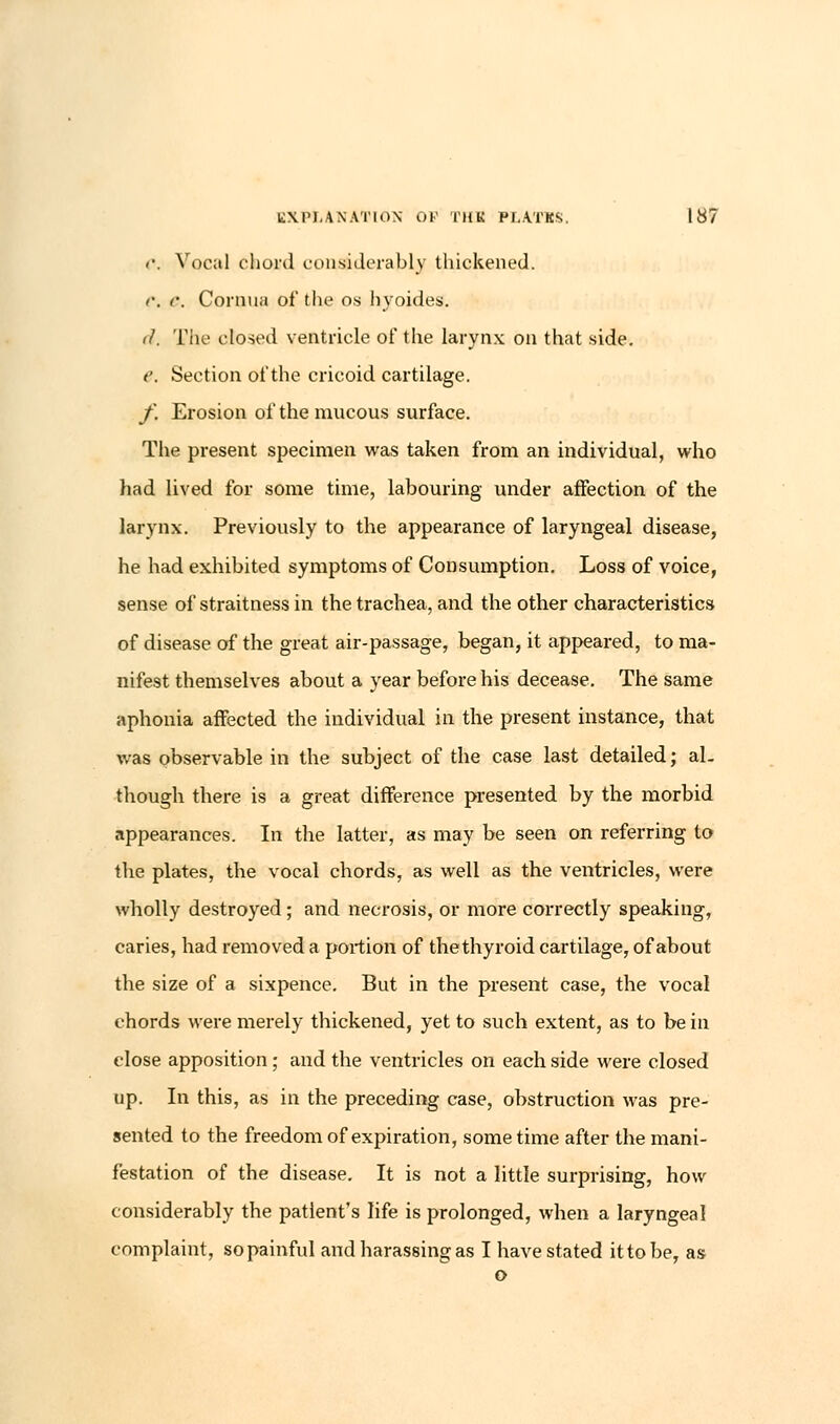 <•. Vocal chord considerably thickened. e. r. Cornua of the os hyoides. il. The closed ventricle of the larynx on that side. e. Section of the cricoid cartilage. f. Erosion of the mucous surface. The present specimen was taken from an individual, who had lived for some time, labouring under affection of the larynx. Previously to the appearance of laryngeal disease, he had exhibited symptoms of Consumption. Loss of voice, sense of straitness in the trachea, and the other characteristics of disease of the great air-passage, began, it appeared, to ma- nifest themselves about a year before his decease. The same aphonia affected the individual in the present instance, that was observable in the subject of the case last detailed; al- though there is a great difference presented by the morbid appearances. In the latter, as may be seen on referring to the plates, the vocal chords, as well as the ventricles, were wholly destroyed; and necrosis, or more correctly speaking, caries, had removed a portion of the thyroid cartilage, of about the size of a sixpence. But in the present case, the vocal chords were merely thickened, yet to such extent, as to be in close apposition; and the ventricles on each side were closed up. In this, as in the preceding case, obstruction was pre- sented to the freedom of expiration, some time after the mani- festation of the disease. It is not a little surprising, how considerably the patient's life is prolonged, when a laryngeal complaint, so painful and harassing as I have stated ittobe, as o