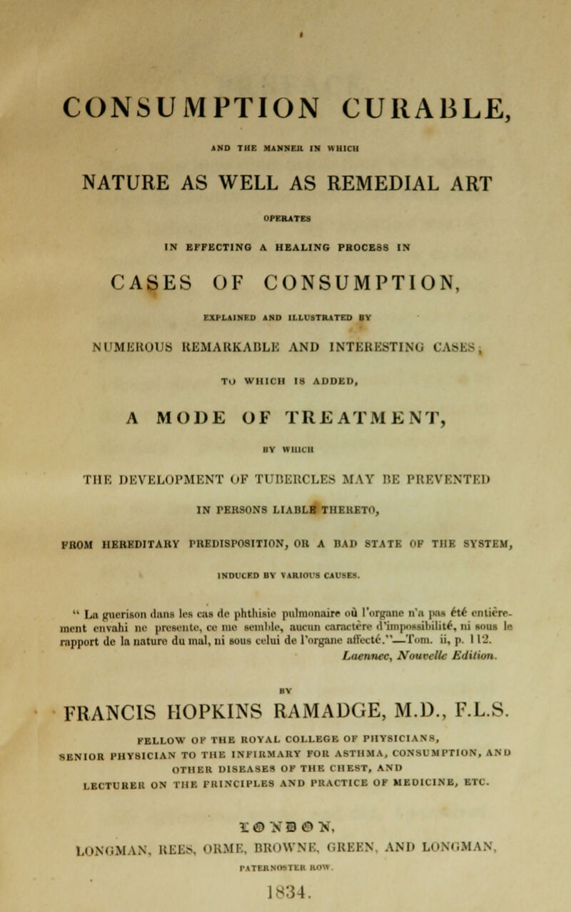 CONSUMPTION CURABLE, AND THE MANNER IN WHICH NATURE AS WELL AS REMEDIAL ART OPERATES IN EFFECTING A HEALING PROCESS IN CASES OF CONSUMPTION, EXPLAINED AND ILLUSTRATED BY NUMEROUS REMARKABLE AND INTERESTING CAS T.i WHICH IS ADDED, A MODE OF TREATMENT, BY WHICH THE DEVELOPMENT OF TUBERCLES MAY BE PREVENTED IN PEBSONS LIADLB THERETO, FROM HEREDITARY PREDISPOSITION, OR A BAD STATE OF THE SYSTEM, INDUCED BY VARIOUS CAUSES.  Ln gucrison <luns lea OH dc phthisic pulmnnairc ou l'organe n'a pas cte cntiirr- mciit ciivahi iu' prcsente, ce mc wmbla, ■nam eanetin d'impntBhilitf, ni ioni Ic rapport dc la nature du ma], ni sous celni de rorganc attVcte.—Tom. ii, p. 113. Laennec, Nouvcllc Edition. FRANCIS HOPKINS RAMADGE, M.D., F.L.S. FELLOW OF THE ROYAL COLLEGE OF PHYSICIAN8, SENIOR PHY8ICIAN TO THE INFIRMARY FOR ASTHMA, CONSUMPTION, AND OTHER DISEASES OF THE CHEST, AND LECTURER ON THE FU1NCIPLES AND PRACTICE OF MEDICINE, ETC. LONGMAN, REES, ORMS, BROWNE, GREEN, AND LONGMAN TATtHNOSTEH ROW. 1834.