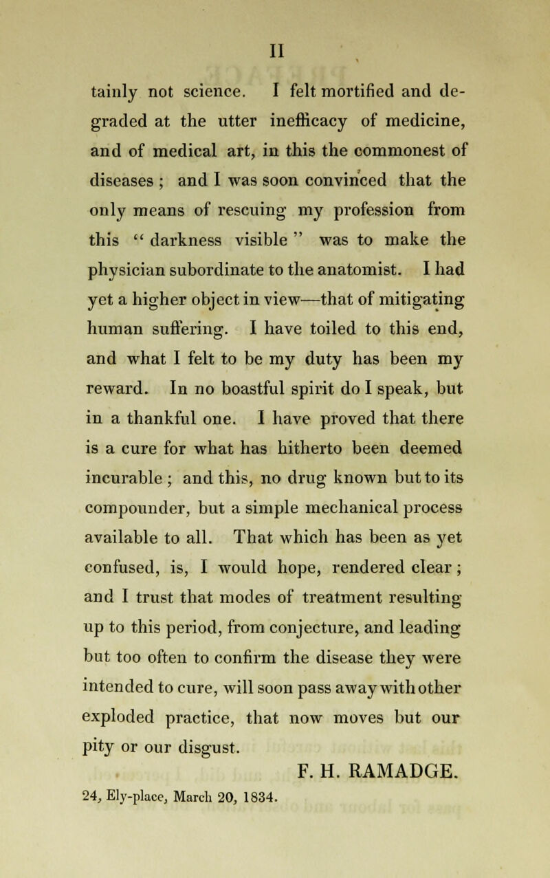 II tainly not science. I felt mortified and de- graded at the utter inefficacy of medicine, and of medical art, in this the commonest of diseases ; and I was soon convinced that the only means of rescuing my profession from this  darkness visible  was to make the physician subordinate to the anatomist. I had yet a higher object in view—that of mitigating human suffering. I have toiled to this end, and what I felt to be my duty has been my reward. In no boastful spirit do I speak, but in a thankful one. I have proved that there is a cure for what has hitherto been deemed incurable ; and this, no drug known but to its compounder, but a simple mechanical process available to all. That which has been as yet confused, is, I would hope, rendered clear; and I trust that modes of treatment resulting up to this period, from conjecture, and leading but too often to confirm the disease they were intended to cure, will soon pass away with other exploded practice, that now moves but our pity or our disgust. F. H. RAMADGE. 24, Ely-place, March 20, 1834.