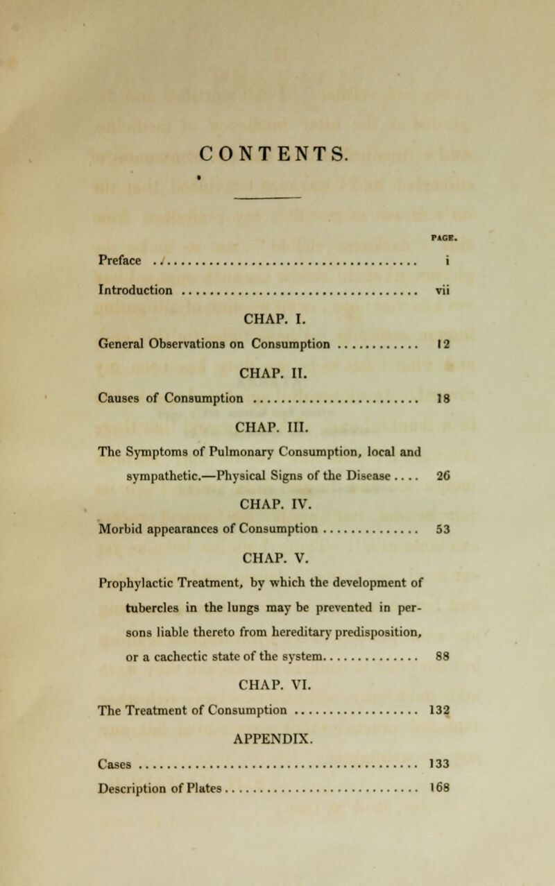 CONTENTS. PACE. Preface i Introduction vii CHAP. I. General Observations on Consumption 12 CHAP. II. Causes of Consumption 18 CHAP. III. The Symptoms of Pulmonary Consumption, local and sympathetic.—Physical Signs of the Disease .... 26 CHAP. IV. Morbid appearances of Consumption 53 CHAP. V. Prophylactic Treatment, by which the development of tubercles in the lungs may be prevented in per- sons liable thereto from hereditary predisposition, or a cachectic state of the system 88 CHAP. VI. The Treatment of Consumption 132 APPENDIX. Cases 133 Description of Plates 168