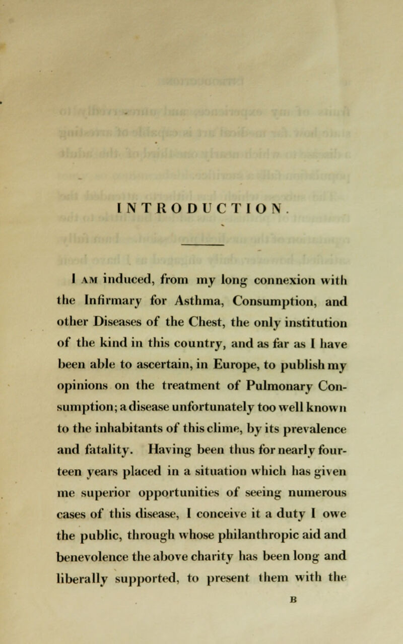 INTRODUCTION. 1 am induced, from my long connexion with the Infirmary for Asthma, Consumption, and other Diseases of the Chest, the only institution of the kind in this country, and as far as I have been able to ascertain, in Europe, to publish my opinions on the treatment of Pulmonary Con- sumption; a disease unfortunately too well known to the inhabitants of this clime, by its prevalence and fatality. Having been thus for nearly four- teen years placed in a situation which has given me superior opportunities of seeing numerous cases of this disease, I conceive it a duty I owe the public, through whose philanthropic aid and benevolence the above charity has been long and liberally supported, to present them with the