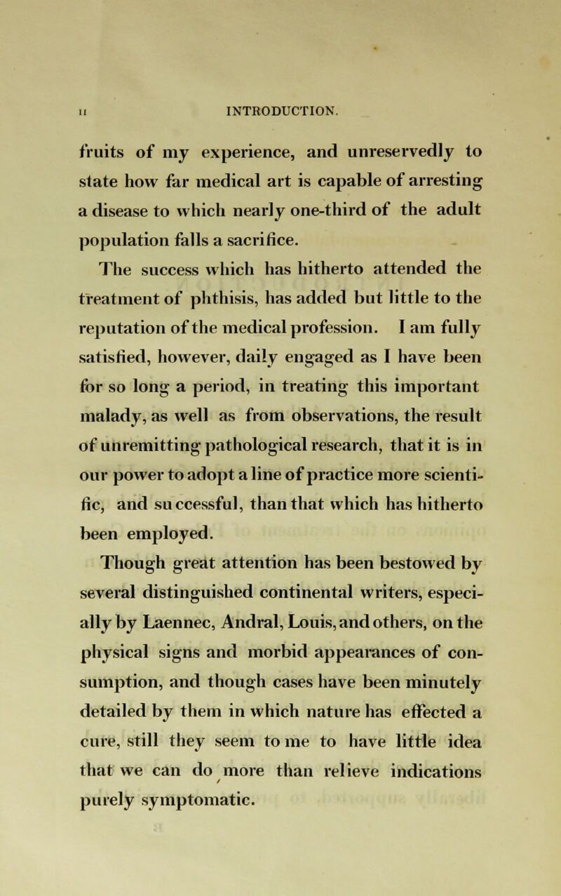 fruits of my experience, and unreservedly to state how far medical art is capable of arresting a disease to which nearly one-third of the adult population falls a sacrifice. The success which has hitherto attended the treatment of phthisis, has added but little to the reputation of the medical profession. I am fully satisfied, however, daily engaged as I have been for so long a period, in treating this important malady, as well as from observations, the result of unremitting pathological research, that it is in our power to adopt a line of practice more scienti- fic, and successful, than that which has hitherto been employed. Though great attention has been bestowed by several distinguished continental writers, especi- ally by Laennec, Andral, Louis, and others, on the physical signs and morbid appearances of con- sumption, and though cases have been minutely detailed by them in which nature has effected a cure, still they seem to me to have little idea that we can do more than relieve indications purely symptomatic.