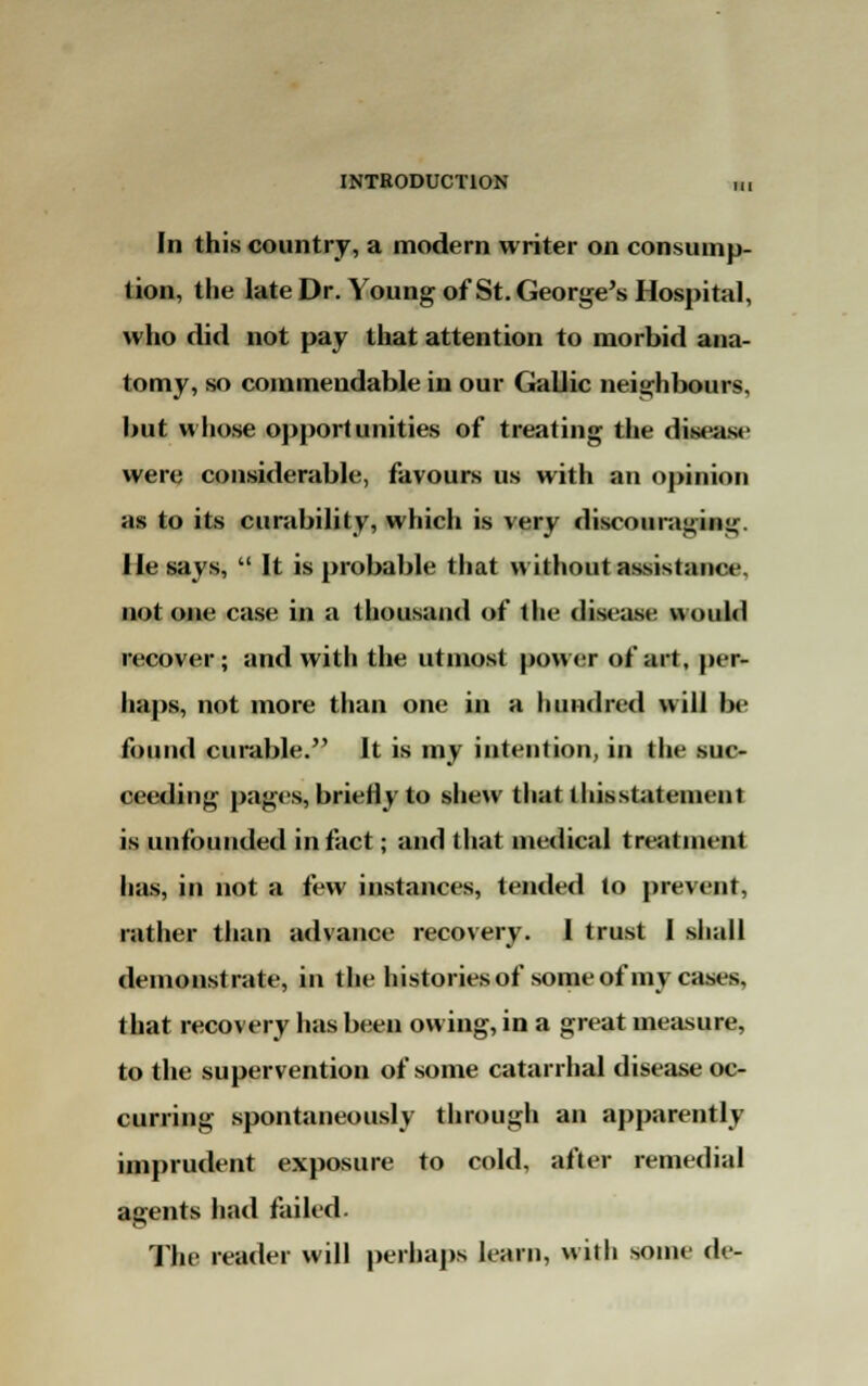 In this country, a modern writer on consump- tion, the late Dr. Young of St. George's Hospital, who did not pay that attention to morbid ana- tomy, so commendable in our Gallic neighbours, but whose opportunities of treating the disease were considerable, favours us with an opinion as to its curability, which is very discouraging. He says,  It is probable that without assistance, not one case in a thousand of the disease would recover; and with the utmost power of art, per- haps, not more than one in a hundred will be found curable. It is my intention, in the suc- ceeding pages, briefly to shew that llusstateinent is unfounded in fact; and that medical treatment has, in not a few instances, tended to prevent, rather than advance recovery. 1 trust I shall demonstrate, in the histories of some of my cases, that recovery has been owing, in a great measure, to the supervention of some catarrhal disease oc- curring spontaneously through an apparently imprudent exposure to cold, after remedial agents had failed. The reader will perhaps learn, with some de-