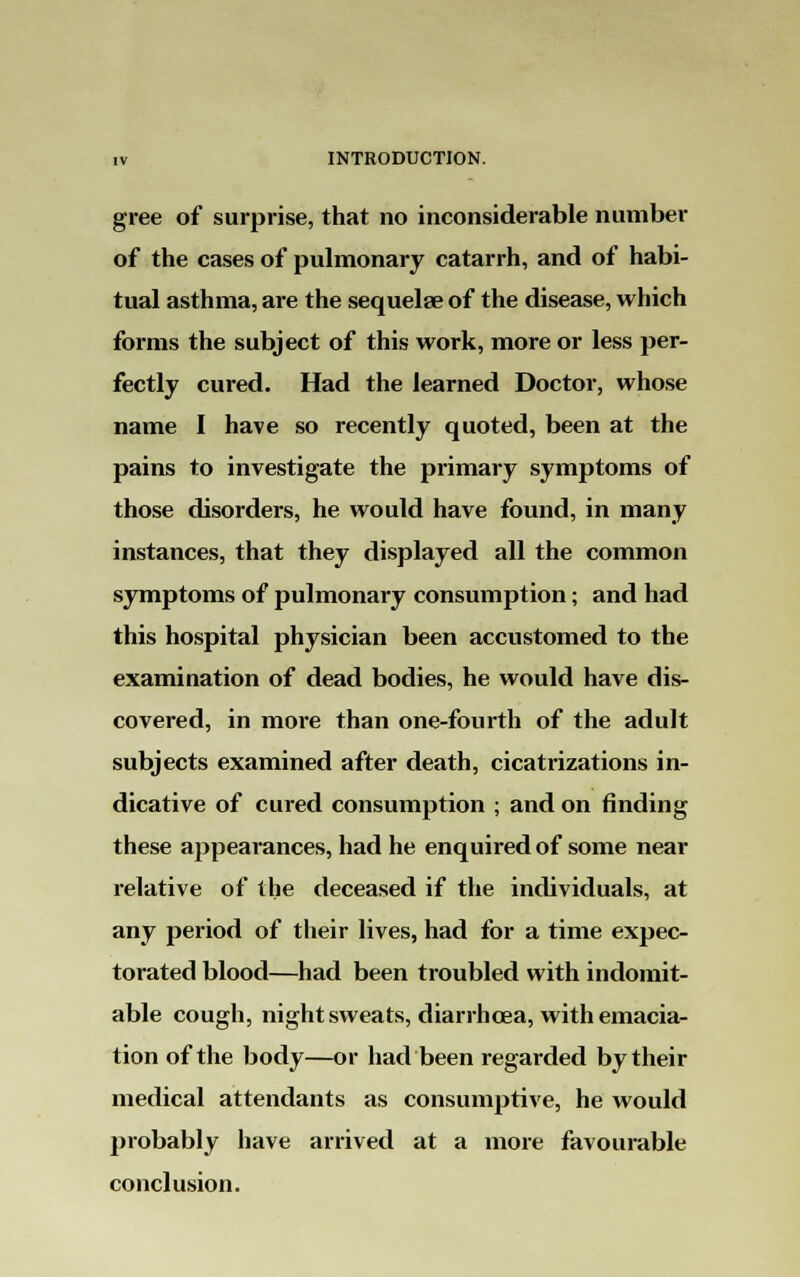 gree of surprise, that no inconsiderable number of the cases of pulmonary catarrh, and of habi- tual asthma, are the sequelae of the disease, which forms the subject of this work, more or less per- fectly cured. Had the learned Doctor, whose name I have so recently quoted, been at the pains to investigate the primary symptoms of those disorders, he would have found, in many instances, that they displayed all the common symptoms of pulmonary consumption; and had this hospital physician been accustomed to the examination of dead bodies, he would have dis- covered, in more than one-fourth of the adult subjects examined after death, cicatrizations in- dicative of cured consumption ; and on rinding these appearances, had he enquired of some near relative of the deceased if the individuals, at any period of their lives, had for a time expec- torated blood—had been troubled with indomit- able cough, night sweats, diarrhoea, with emacia- tion of the body—or had been regarded by their medical attendants as consumptive, he would probably have arrived at a more favourable conclusion.