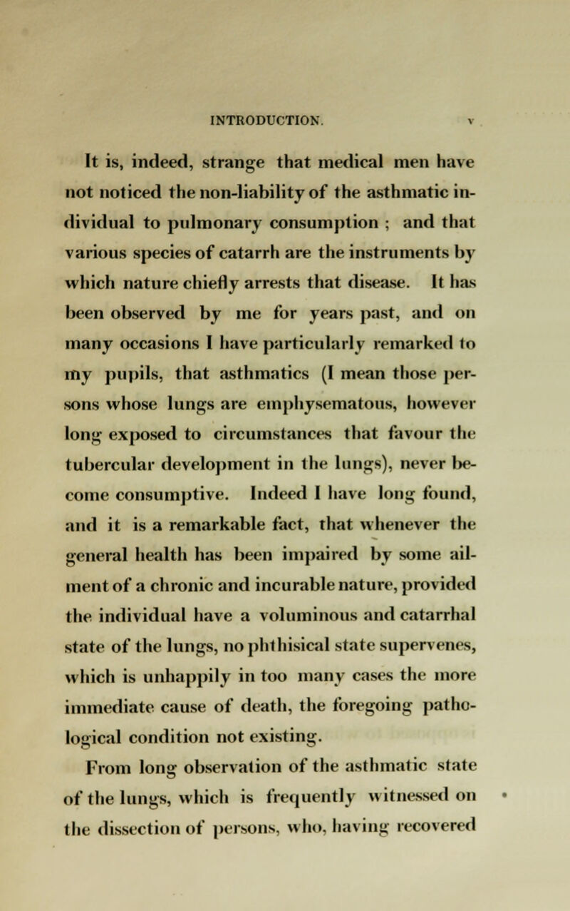 It is, indeed, strange that medical men have not noticed the non-liability of the asthmatic in- dividual to pulmonary consumption ; and that various species of catarrh are the instruments by which nature chiefly arrests that disease. It has been observed by me for years past, and on many occasions I have particularly remarked to my pupils, that asthmatics (I mean those per- sons whose lungs are emphysematous, however long exposed to circumstances that favour the tubercular development in the lungs), never lie- come consumptive. Indeed I have long found, and it is a remarkable fact, that whenever the general health has been impaired by some ail- ment of a chronic and incurable nature, provided the individual have a voluminous and catarrhal state of the lungs, no phthisical state supervenes, which is unhappily in too many cases the more immediate cause of death, the foregoing patho- logical condition not existing. From long observation of the asthmatic state of the lungs, which is frequently witnessed on the dissection of persons, who. having recovered
