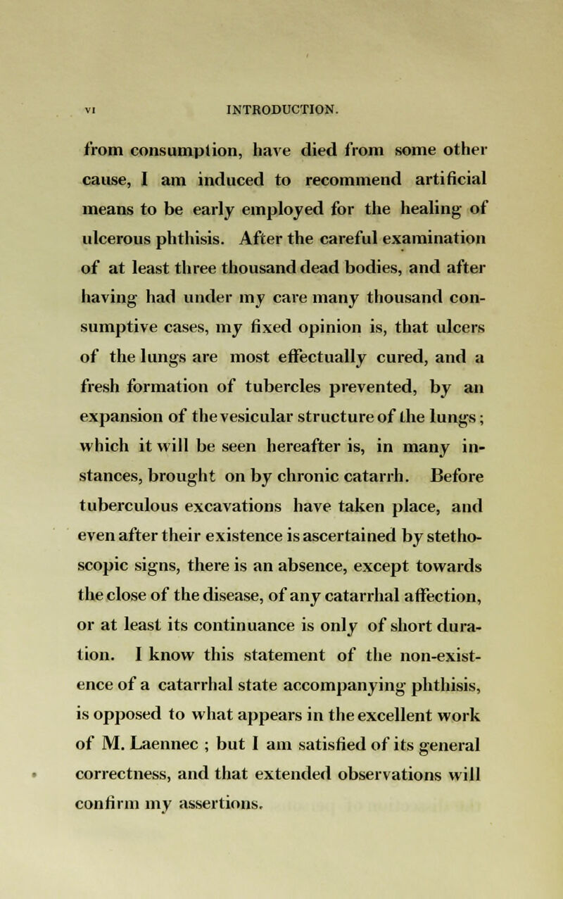 from consumption, have died from some other cause, I am induced to recommend artificial means to be early employed for the healing of ulcerous phthisis. After the careful examination of at least three thousand dead bodies, and after having had under my care many thousand con- sumptive cases, my fixed opinion is, that ulcers of the lungs are most effectually cured, and a fresh formation of tubercles prevented, by an expansion of the vesicular structure of the lungs; which it will be seen hereafter is, in many in- stances, brought on by chronic catarrh. Before tuberculous excavations have taken place, and even after their existence is ascertained by stetho- scopic signs, there is an absence, except towards the close of the disease, of any catarrhal affection, or at least its continuance is only of short dura- tion. I know this statement of the non-exist- ence of a catarrhal state accompanying phthisis, is opposed to what appears in the excellent work of M. Laennec ; but I am satisfied of its general correctness, and that extended observations will confirm my assertions.