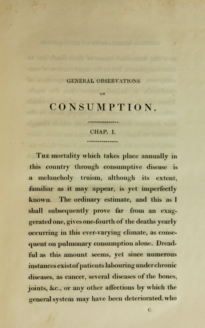 GENERAL OBSERVATIONS ON CONSUMPTION. CHAP. I. The mortality which takes place annually in this country through consumptive disease is a melancholy truism, although its extent, familiar as it may appear, is yet imperfectly known. The ordinary estimate, and this as I shall subsequently prove tar from an exag- gerated one, gives one-fourth of the deaths yearly occurring in this ever-varying climate, as conse- quent on pulmonary consumption alone. Dread- ful as this amount seems, yet since numerous instances existof patients labouring under chronic diseases, as cancer, several diseases of the bones, joints, &c, or any other affections by which the general system may have been deteriorated, who c