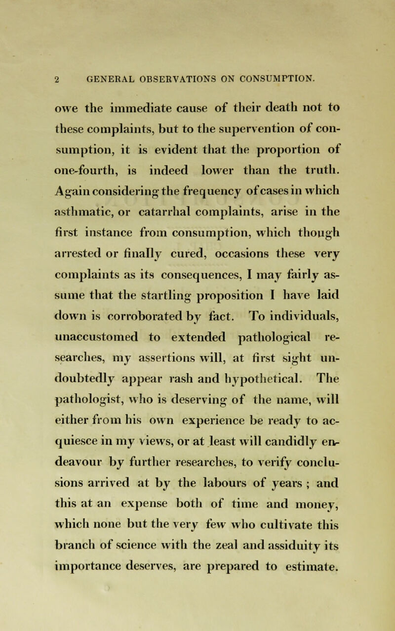 owe the immediate cause of their death not to these complaints, but to the supervention of con- sumption, it is evident that the proportion of one-fourth, is indeed lower than the truth. Again considering the frequency of cases in which asthmatic, or catarrhal complaints, arise in the first instance from consumption, which though arrested or finally cured, occasions these very complaints as its consequences, I may fairly as- sume that the startling proposition I have laid down is corroborated by fact. To individuals, unaccustomed to extended pathological re- searches, my assertions will, at first sight un- doubtedly appear rash and hypothetical. The pathologist, who is deserving of the name, will either from his own experience be ready to ac- quiesce in my views, or at least will candidly en- deavour by further researches, to verify conclu- sions arrived at by the labours of years ; and this at an expense both of time and monev, which none but the very few who cultivate this branch of science with the zeal and assiduity its importance deserves, are prepared to estimate.