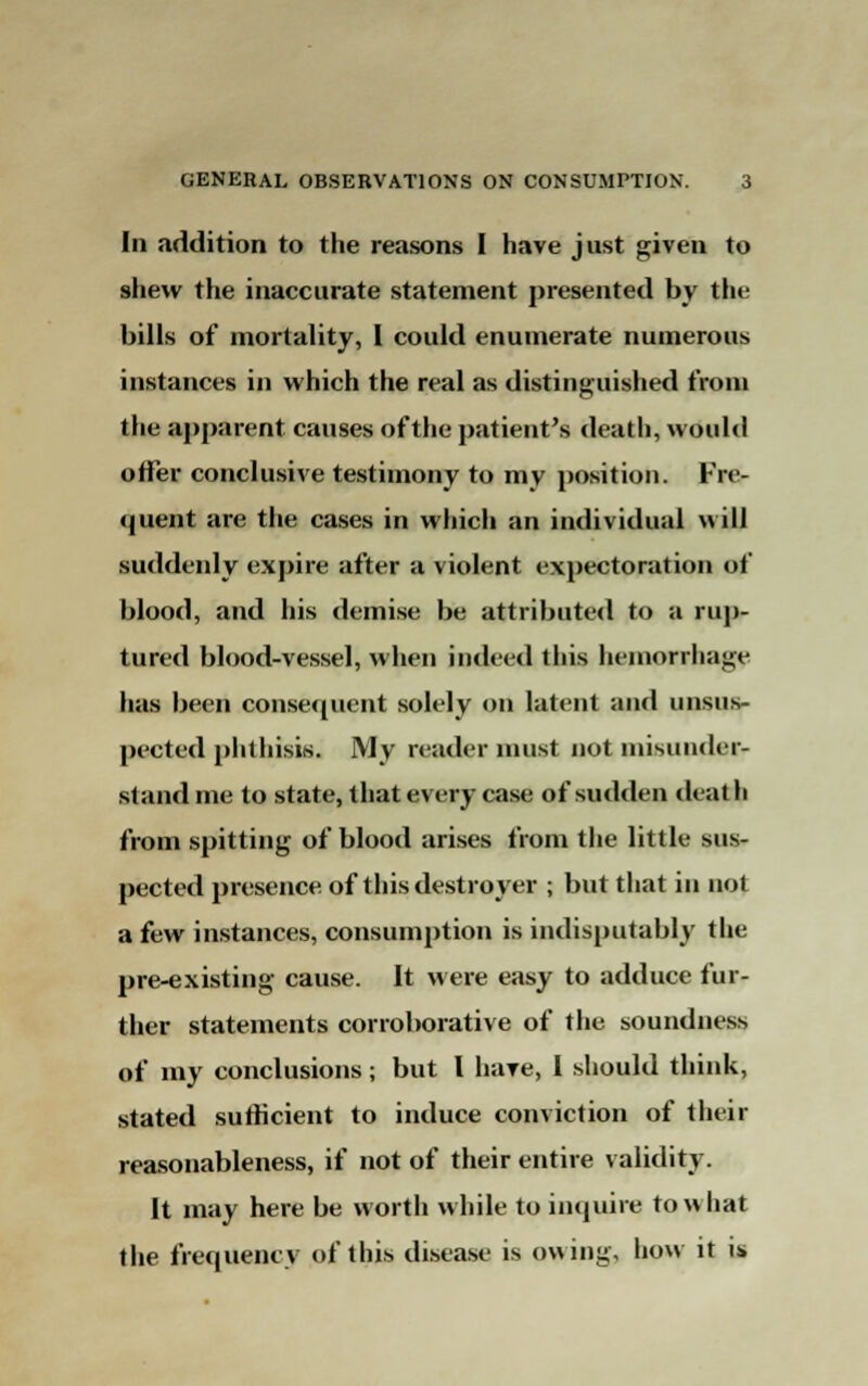 In addition to the reasons I have just given to shew the inaccurate statement presented by tin- bills of mortality, I could enumerate numerous instances in which the real as distinguished from the apparent causes of the patient's death, would offer conclusive testimony to my position. Fre- quent are the cases in which an individual will suddenly expire after a violent expectoration of blood, and his demise be attributed to a rup- tured blood-vessel, when indeed this hemorrhage has been consequent solely on latent and unsus- pected plilhisis. My reader must not misunder- stand me to state, that every case of sudden death from spitting of blood arises from the little sus- pected presence of this destroyer ; but that in not a few instances, consumption is indisputably the pre-existing cause. It were easy to adduce fur- ther statements corroborative of the soundness of my conclusions; but I have, I should think, stated sufficient to induce conviction of their reasonableness, if not of their entire validity. It may here be worth while to impure to what the frequency of this disease is owing, how it is