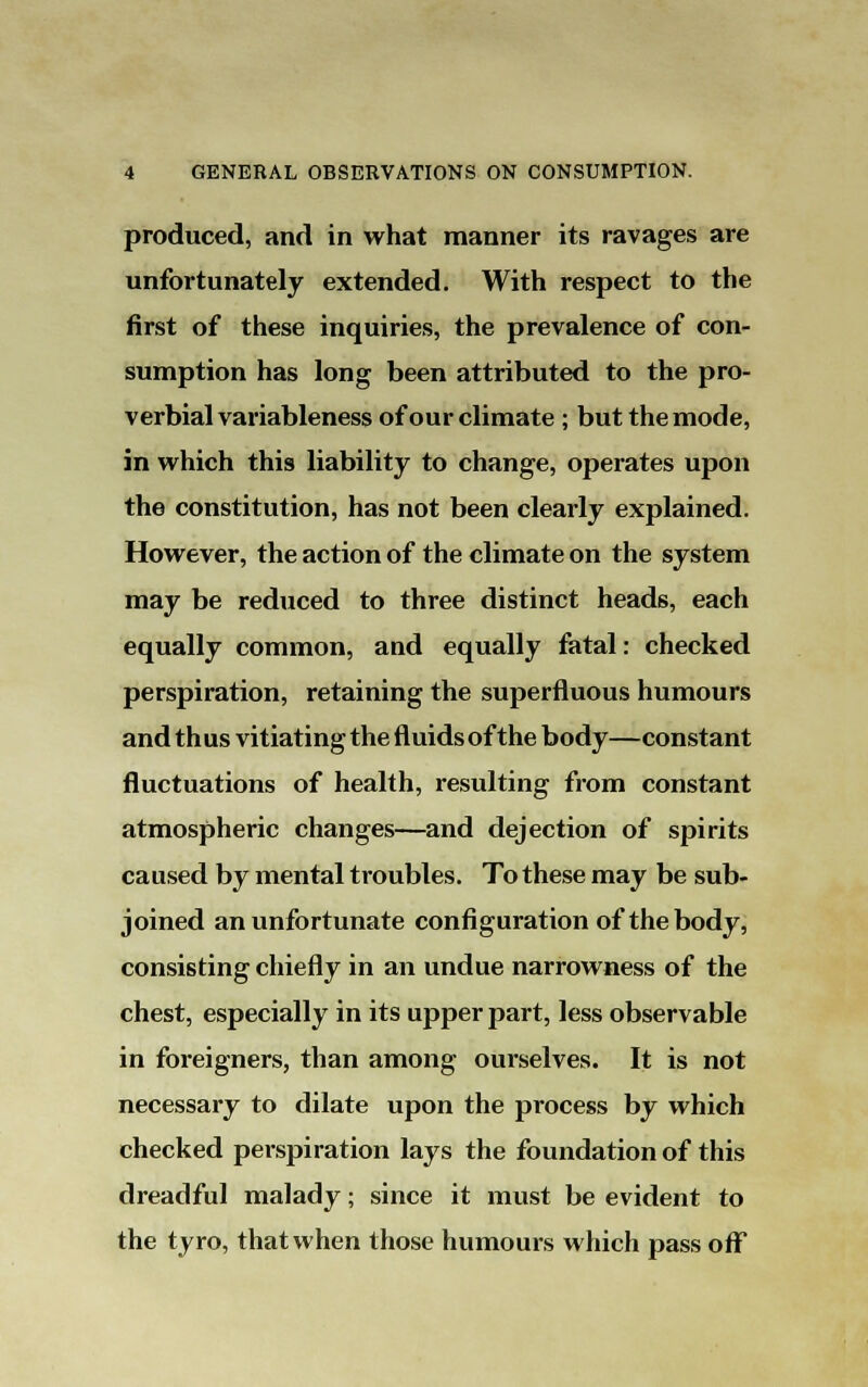 produced, and in what manner its ravages are unfortunately extended. With respect to the first of these inquiries, the prevalence of con- sumption has long been attributed to the pro- verbial variableness of our climate ; but the mode, in which this liability to change, operates upon the constitution, has not been clearly explained. However, the action of the climate on the system may be reduced to three distinct heads, each equally common, and equally fatal: checked perspiration, retaining the superfluous humours and thus vitiating the fluids of the body—constant fluctuations of health, resulting from constant atmospheric changes—and dejection of spirits caused by mental troubles. To these may be sub- joined an unfortunate configuration of the body, consisting chiefly in an undue narrowness of the chest, especially in its upper part, less observable in foreigners, than among ourselves. It is not necessary to dilate upon the process by which checked perspiration lays the foundation of this dreadful malady; since it must be evident to the tyro, that when those humours which pass off