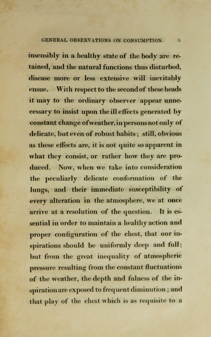 insensibly in a healthy state of the body are re- tained, and the natural functions thus disturbed, disease more or less extensive will inevitably ensue. With respect to the second of these heads it may to the ordinary observer appear unne- cessary to insist upon the ill effects generated by constant change of weather, in persons not only of delicate, but even of robust habits; still, obvious as these effects are, it is not quite so apparent in what they consist, or rather how they are pro- duced. Now, when we take into consideration the peculiarly delicate conformation of the lungs, and their immediate susceptibility of every alteration in the atmosphere, we at once arrive at a resolution of the question. It is es- sential in order to maintain a healthy action and proper configuration of the chest, that our in- spirations should be uniformly deep and full; but from the great inequality of atmospheric pressure resulting from the constant fluctuations of the weather, the depth and fulness of the in- spirationare exposed to frequent diminution ; and thai play of the chest which is as requisite to a