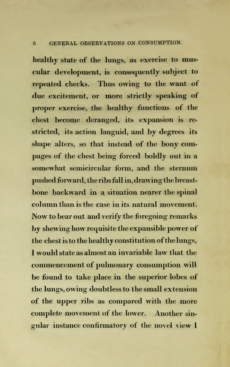 healthy state of the lungs, as exercise to mus- cular development, is consequently subject to repeated checks. Thus owing to the want of due excitement, or more strictly speaking of proper exercise, the healthy functions of the chest become deranged, its expansion is re- stricted, its action languid, and by degrees its shape alters, so that instead of the bony corn- pages of the chest being forced boldly out in a somewhat semicircular form, and the sternum pushed forward, the ribs fall in, drawing the breast- bone backward in a situation nearer the spinal column than is the case in its natural movement. Now to bear out and verify the foregoing remarks by shewing how requisite the expansible power of the chest is to the healthy constitution of the lungs, I would state as almost an invariable law that the commencement of pulmonary consumption will be found to take place in the superior lobes of the lungs, owing doubtless to the small extension of the upper ribs as compared with the more complete movement of the lower. Another sin- gular instance confirmatory of the novel view I