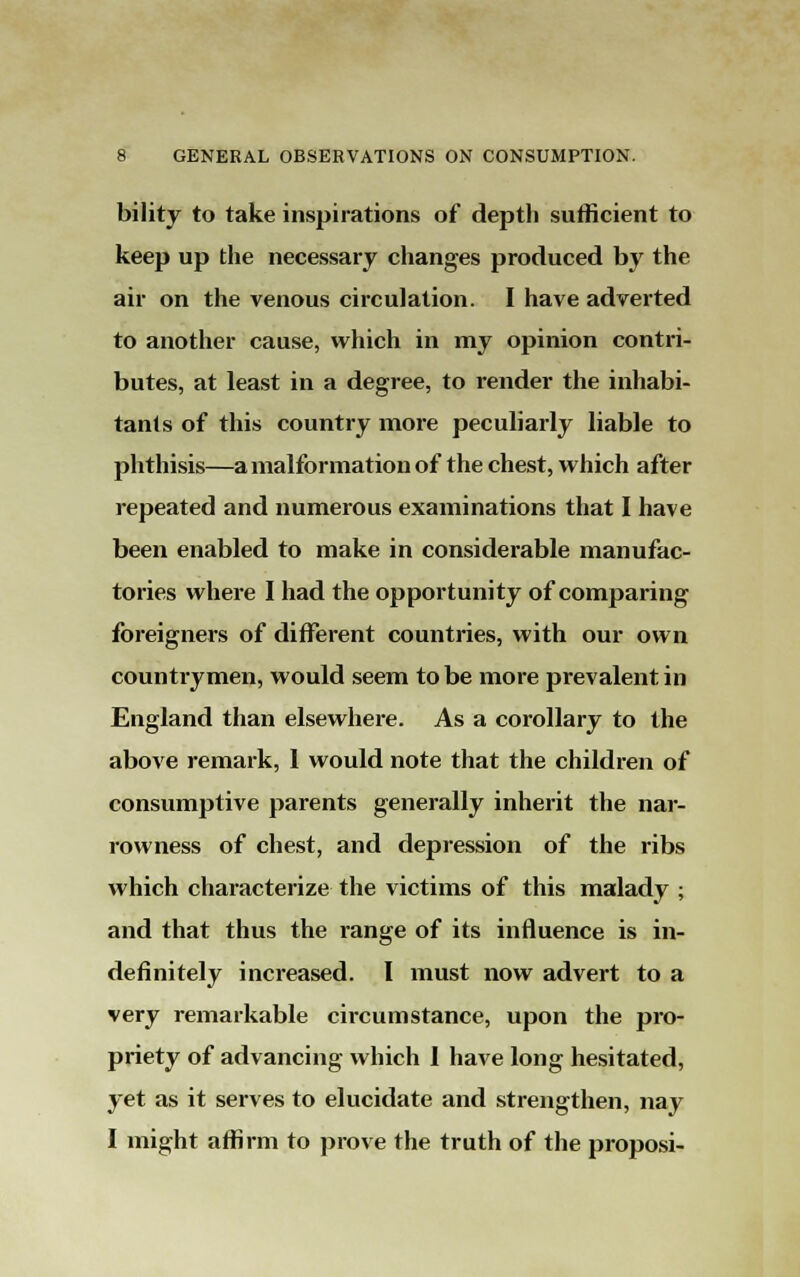bility to take inspirations of depth sufficient to keep up the necessary changes produced by the air on the venous circulation. I have adverted to another cause, which in my opinion contri- butes, at least in a degree, to render the inhabi- tants of this country more peculiarly liable to phthisis—a malformation of the chest, which after repeated and numerous examinations that I have been enabled to make in considerable manufac- tories where I had the opportunity of comparing foreigners of different countries, with our own countrymen, would seem to be more prevalent in England than elsewhere. As a corollary to the above remark, I would note that the children of consumptive parents generally inherit the nar- rowness of chest, and depression of the ribs which characterize the victims of this malady ; and that thus the range of its influence is in- definitely increased. I must now advert to a very remarkable circumstance, upon the pro- priety of advancing which 1 have long hesitated, yet as it serves to elucidate and strengthen, nay I might affirm to prove the truth of the proposi-