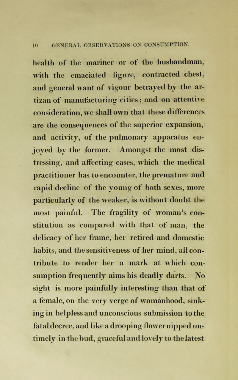 health of the mariher or of the husbandman, with the emaciated figure, contracted chest, and general want of vigour betrayed by the ar- tizan of manufacturing cities; and on attentive consideration, we shall own that these differences are the consequences of the superior expansion, and activity, of the pulmonary apparatus en- joyed by the former. Amongst the most dis- tressing, and affecting cases, which the medical practitioner has to encounter, the premature and rapid decline of the young of both sexes, more particularly of the weaker, is without doubt the most painful. The fragility of woman's con- stitution as compared with that of man, the delicacy of her frame, her retired and domestic habits, and the sensitiveness of her mind, all con- tribute to render her a mark at which con- sumption frequently aims his deadly darts. No sight is more painfully interesting than that of a female, on the very verge of womanhood, sink- ing in helpless and unconscious submission to the fatal decree, and like a drooping flower nipped un- timely in the bud, graceful and lovely to the latest