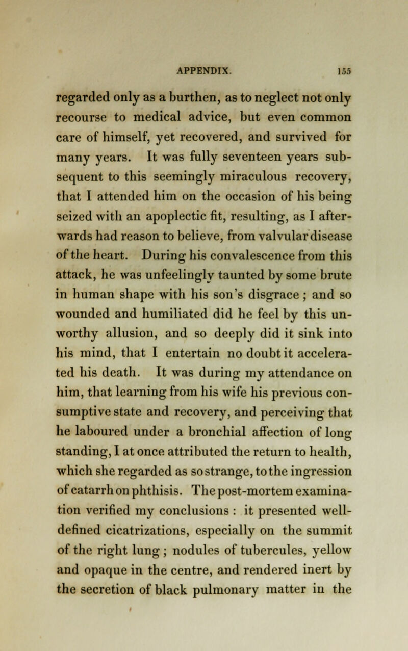regarded only as a burthen, as to neglect not only recourse to medical advice, but even common care of himself, yet recovered, and survived for many years. It was fully seventeen years sub- sequent to this seemingly miraculous recovery, that I attended him on the occasion of his being seized with an apoplectic fit, resulting, as I after- wards had reason to believe, from valvular disease of the heart. During his convalescence from this attack, he was unfeelingly taunted by some brute in human shape with his son's disgrace ; and so wounded and humiliated did he feel by this un- worthy allusion, and so deeply did it sink into his mind, that I entertain no doubt it accelera- ted his death. It was during my attendance on him, that learning from his wife his previous con- sumptive state and recovery, and perceiving that he laboured under a bronchial affection of long standing, I at once attributed the return to health, which she regarded as so strange, to the ingression of catarrh on phthisis. The post-mortem examina- tion verified my conclusions : it presented well- defined cicatrizations, especially on the summit of the right lung ; nodules of tubercules, yellow and opaque in the centre, and rendered inert by the secretion of black pulmonary matter in the