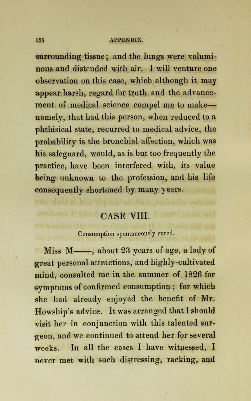 surrounding tissue; and the lungs were volumi- nous and distended with air. I will venture one observation on this case, which although it may appear harsh, regard for truth and the advance- ment of medical science compel me to make— namely, that had this person, when reduced to a phthisical state, recurred to medical advice, the probability is the bronchial affection, which was his safeguard, would, as is but too frequently the practice, have been interfered with, its value being unknown to the profession, and his life consequently shortened by many years. CASE VIII. Consumption spontaneously cured. Miss M , about 23 years of age, a lady of great personal attractions, and highly-cultivated mind, consulted me in the summer of 1826 for symptoms of confirmed consumption ; for which she had already enjoyed the benefit of Mr. Howship's advice. It was arranged that I should visit her in conjunction with this talented sur- geon, and we continued to attend her for several weeks. In all the cases I have witnessed, I never met with such distressing, racking, and