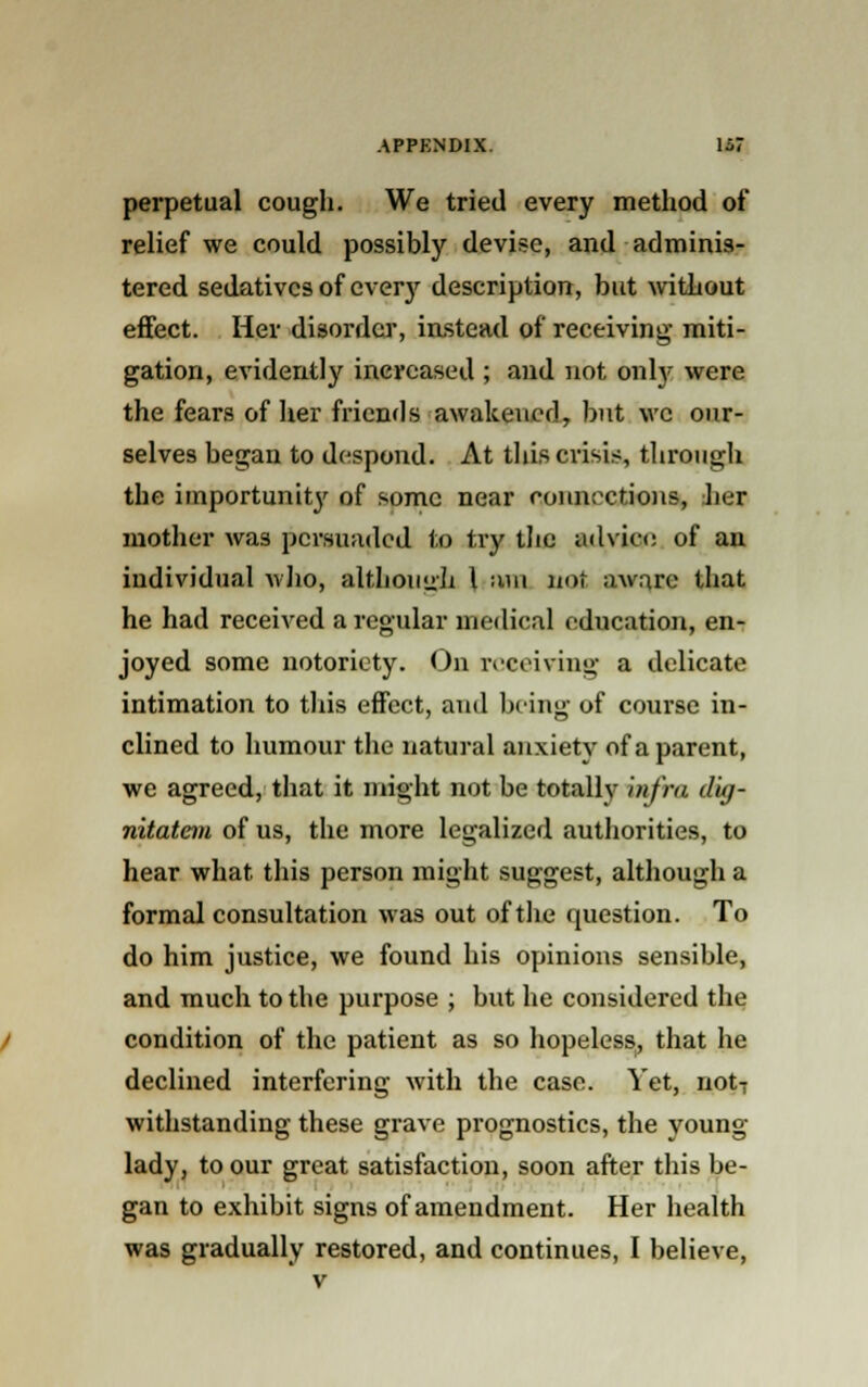 perpetual cough. We tried every method of relief we could possibly devise, and adminis- tered sedatives of everjr description, but without effect. Her disorder, instead of receiving- miti- gation, evidently increased ; and not only were the fears of her friends awakened, but we our- selves began to despond. At this crisis, through the importunit}' of some near connections, Jier mother was persuaded to try the advice of an individual who, although I ;mi not aware that he had received a regular medical education, en- joyed some notoriety. On receiving a delicate intimation to this effect, and being of course in- clined to humour the natural anxiety of a parent, we agreed, that it might not be totally 'infra dig- nitatem of us, the more legalized authorities, to hear what, this person might suggest, although a formal consultation was out of the question. To do him justice, we found his opinions sensible, and much to the purpose ; but he considered the condition of the patient as so hopeless, that he declined interfering with the case. Yet, not7 withstanding these grave prognostics, the voung lady, to our great satisfaction, soon after this be- gan to exhibit signs of amendment. Her health was gradually restored, and continues, I believe,