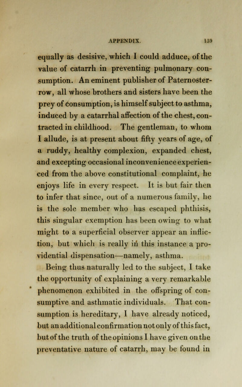 equally as desisive, which I could adduce, of the value of catarrh in preventing pulmonary con- sumption. An eminent publisher of Paternoster- row, all whose brothers and sisters have been the prey of consumption, is himself subject to asthma, induced by a catarrhal affection of the chest, con- tracted in childhood. The gentleman, to whom I allude, is at present about fifty years of age, of a ruddy, healthy complexion, expanded chest, and excepting occasional inconvenience experien- ced from the above constitutional complaint, he enjoys life in every respect. It is but fair then to infer that since, out of a numerous family, he is the sole member who has escaped phthisis, this singular exemption has been owing to what might to a superficial observer appear an inflic- tion, but which is really in this instance a pro- vidential dispensation—namely, asthma. Being- thus naturally led to the subject, I take the opportunity of explaining a very remarkable phenomenon exhibited in the offspring of con- sumptive and asthmatic individuals. That con- sumption is hereditary, I have already noticed, but an additional confirmation not only of this fact, but of the truth of the opinions I have given on the preventative nature of catarrh, may be found in