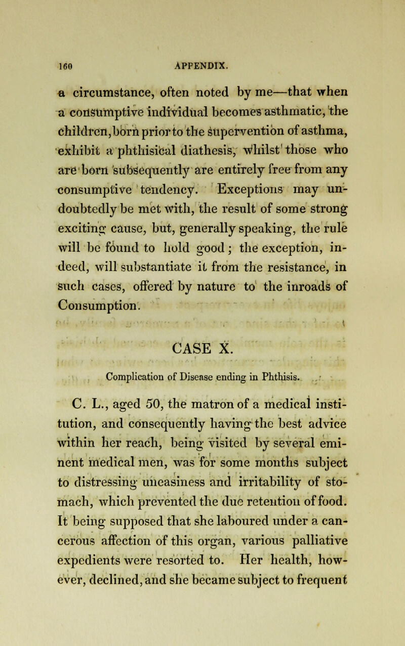 a circumstance, often noted by me—that when a consumptive individual becomes asthmatic, the children,born prior to the supervention of asthma, exhibit a ■■phthisical diathesis, whilst'those who are born subsequently are entirely free from any consumptive tendency. Exceptions may un- doubtedly be met with, the result of some strong exciting cause, but, generally speaking, the rule will be found to hold good; the exception, in- deed, will substantiate it from the resistance, in such cases, offered by nature to the inroads of Consumption. I CASE X. Complication of Disease ending in Phthisis. i C. L., aged 50, the matron of a medical insti- tution, and consequently having the best advice within her reach, being visited by several emi- nent medical men, was for some months subject to distressing uneasiness and irritability of sto- mach, which prevented the due retention of food. It being supposed that she laboured under a can- cerous affection of this organ, various palliative expedients were resorted to. Her health, how- ever, declined, and she became subject to frequent