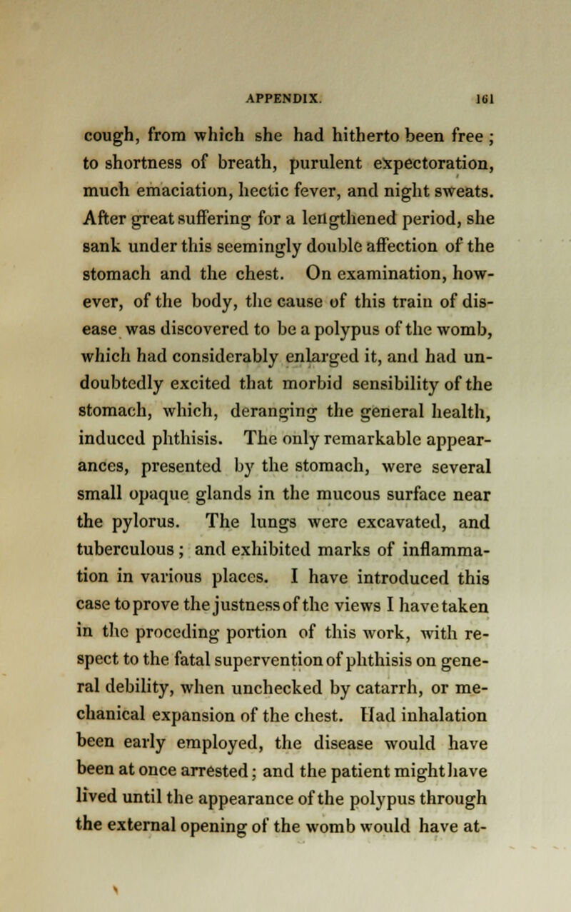 cough, from which she had hitherto been free ; to shortness of breath, purulent expectoration, much emaciation, hectic fever, and night sweats. After great suffering for a lengthened period, she sank under this seemingly double affection of the stomach and the chest. On examination, how- ever, of the body, the cause of this traiu of dis- ease was discovered to be a polypus of the womb, which had considerably enlarged it, and had un- doubtedly excited that morbid sensibility of the stomach, which, deranging the general health, induced phthisis. The only remarkable appear- ances, presented by the stomach, were several small opaque glands in the mucous surface near the pylorus. The lungs were excavated, and tuberculous ; and exhibited marks of inflamma- tion in various places. I have introduced this case to prove the justnessof the views I havetaken in the proceding portion of this work, with re- spect to the fatal supervention of phthisis on gene- ral debility, when unchecked by catarrh, or me- chanical expansion of the chest. Had inhalation been early employed, the disease would have been at once arrested; and the patient might have lived until the appearance of the polypus through the external opening of the womb would have at-