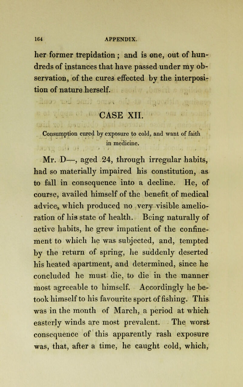 her former trepidation; and is one, out of hun- dreds of instances that have passed under my ob- servation, of the cures effected by the interposi- tion of nature herself. CASE XII. Consumption cured by exposure to cold, and want of faith in medicine. Mr. D—, aged 24, through irregular habits, had so materialfy impaired his constitution, as to fall in consequence into a decline. He, of course, availed himself of the benefit of medical advice, which produced no very visible amelio- ration of his state of health. Being naturally of active habits, he grew impatient of the confine- ment to which he was subjected, and, tempted by the return of spring, lie suddenly deserted his heated apartment, and determined, since he concluded he must die, to die in the manner most agreeable to himself. Accordingly he be- took himself to his favourite sport of fishing. This was in the month of March, a period at which easterly winds are most prevalent. The worst consequence of this apparently rash exposure was, that, after a time, he caught cold, which,