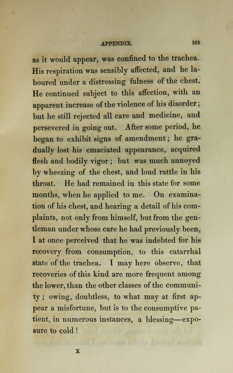 as it would appear, was confined to the trachea. His respiration was sensibly affected, and he la- boured under a distressing fulness of the chest. He continued subject to this affection, with an apparent increase of the violence of his disorder; but he still rejected all care and medicine, and persevered in going out. After some period, he began to exhibit signs of amendment; he gra- dually lost his emaciated appearance, acquired flesh and bodily vigor ; but was much annoyed by wheezing of the chest, and loud rattle in his throat. He had remained in this state for some months, when he applied to me. On examina- tion of his chest, and hearing a detail of his com- plaints, not only from himself, but from the gen- tleman under whose care he had previously been, I at once perceived that he was indebted for his recovery from consumption, to this catarrhal state of the trachea. I may here observe, that recoveries of this kind are more frequent among the lower, than the other classes of the communi- ty ; owing, doubtless, to what may at first ap- pear a misfortune, but is to the consumptive pa- tient, in numerous instances, a blessing—expo- sure to cold !