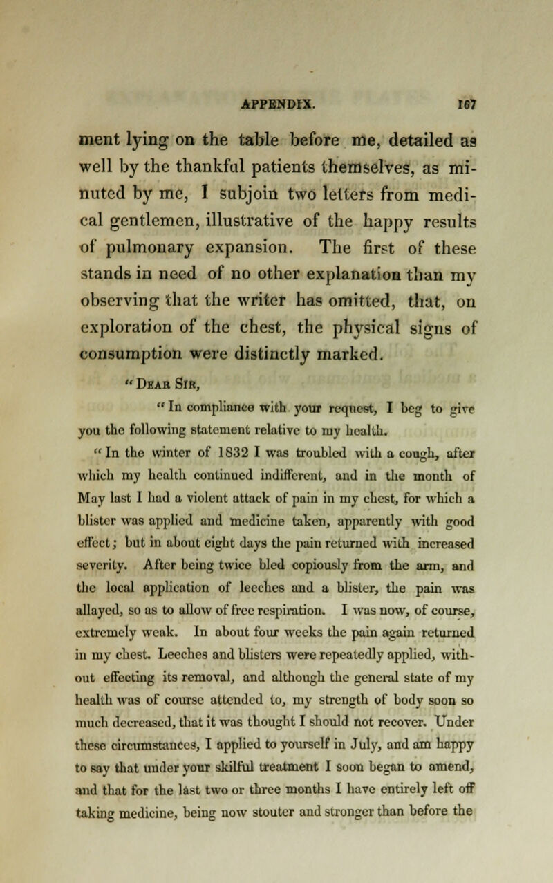 ment tying on the table before me, detailed as well by the thankful patients themselves, as mi- nuted by me, I subjoin two letters from medi- cal gentlemen, illustrative of the happy results of pulmonary expansion. The first of these stands in need of no other explanation than my observing that the writer has omitted, that, on exploration of the chest, the physical signs of consumption were distinctly marked.  Dear Sir,  In compliance with your request, I beg to give you the following statement relative to my health. In the winter of 1832 I was troubled with a cough, after which my health continued indifferent, and in the month of May last I had a violent attack of pain in my chest, for which a blister was applied and medicine taken, apparently with good effect; but in about eight days the pain returned with increased severity. After being twice bled copiously from the arm, and the local application of leeches and a blister, the pain was allayed, so as to allow of free respiration. I was now, of course, extremely weak. In about four weeks the pain again returned in my chest. Leeches and blisters were repeatedly applied, with- out effecting its removal, and although the general state of my health was of course attended to, my strength of body soon so much decreased, that it was thought I should not recover. Under these circumstances, I applied to yourself in July, and am happy to say that under youT skilful treatment I soon began to amend, and that for the last two or three months I have entirely left off taking medicine, being now stouter and stronger than before the