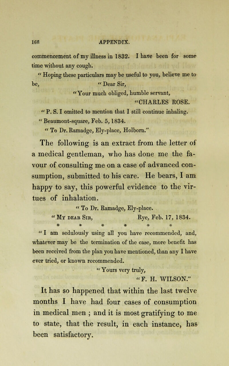 commencement of my illness in 1832. I have been for some time without any cough.  Hoping these particulars may be useful to you, believe me to be,  Dear Sir, Your much obliged, humble servant, CHARLES ROSE.  P. S. I omitted to mention that I still continue inhaling.  Beaumont-square, Feb. 5,1834.  To Dr. Ramadge, Ely-place, Holborn. The following is an extract from the letter of a medical gentleman, who has done me the fa- vour of consulting me on a case of advanced con- sumption, submitted to his care. He bears, I am happy to say, this powerful evidence to the vir- tues of inhalation.  To Dr. Ramadge, Ely-place.  My dear Sib, Rye, Feb. 17, 1834. ******  I am sedulously using all you have recommended, and, whatever may be the termination of the case, more benefit has been received from the plan you have mentioned, than any I have ever tried, or known recommended.  Yours very truly, F. H. WILSON. It has so happened that within the last twelve months I have had four cases of consumption in medical men ; and it is most gratifying to me to state, that the result, in each instance, has been satisfactory.