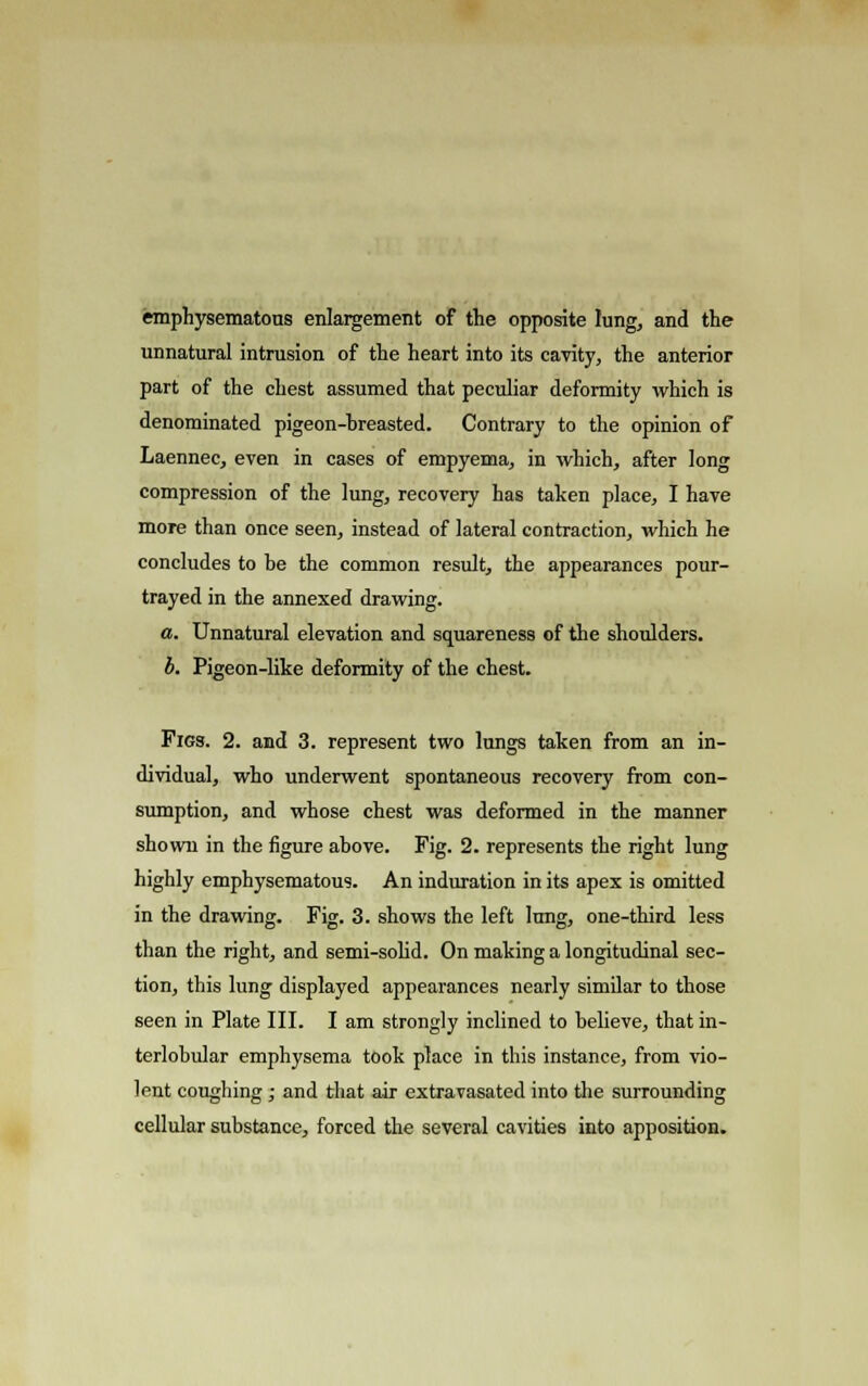 emphysematous enlargement of the opposite lung, and the unnatural intrusion of the heart into its cavity, the anterior part of the chest assumed that peculiar deformity which is denominated pigeon-breasted. Contrary to the opinion of Laennec, even in cases of empyema, in which, after long compression of the lung, recovery has taken place, I have more than once seen, instead of lateral contraction, which he concludes to be the common result, the appearances pour- trayed in the annexed drawing. a. Unnatural elevation and squareness of the shoulders. b. Pigeon-like deformity of the chest. Figs. 2. and 3. represent two lungs taken from an in- dividual, who underwent spontaneous recovery from con- sumption, and whose chest was deformed in the manner shown in the figure above. Fig. 2. represents the right lung highly emphysematous. An induration in its apex is omitted in the drawing. Fig. 3. shows the left lung, one-third less than the right, and semi-solid. On making a longitudinal sec- tion, this lung displayed appearances nearly similar to those seen in Plate III. I am strongly inclined to believe, that in- terlobular emphysema took place in this instance, from vio- lent coughing ; and that air extravasated into the surrounding cellular substance, forced the several cavities into apposition.