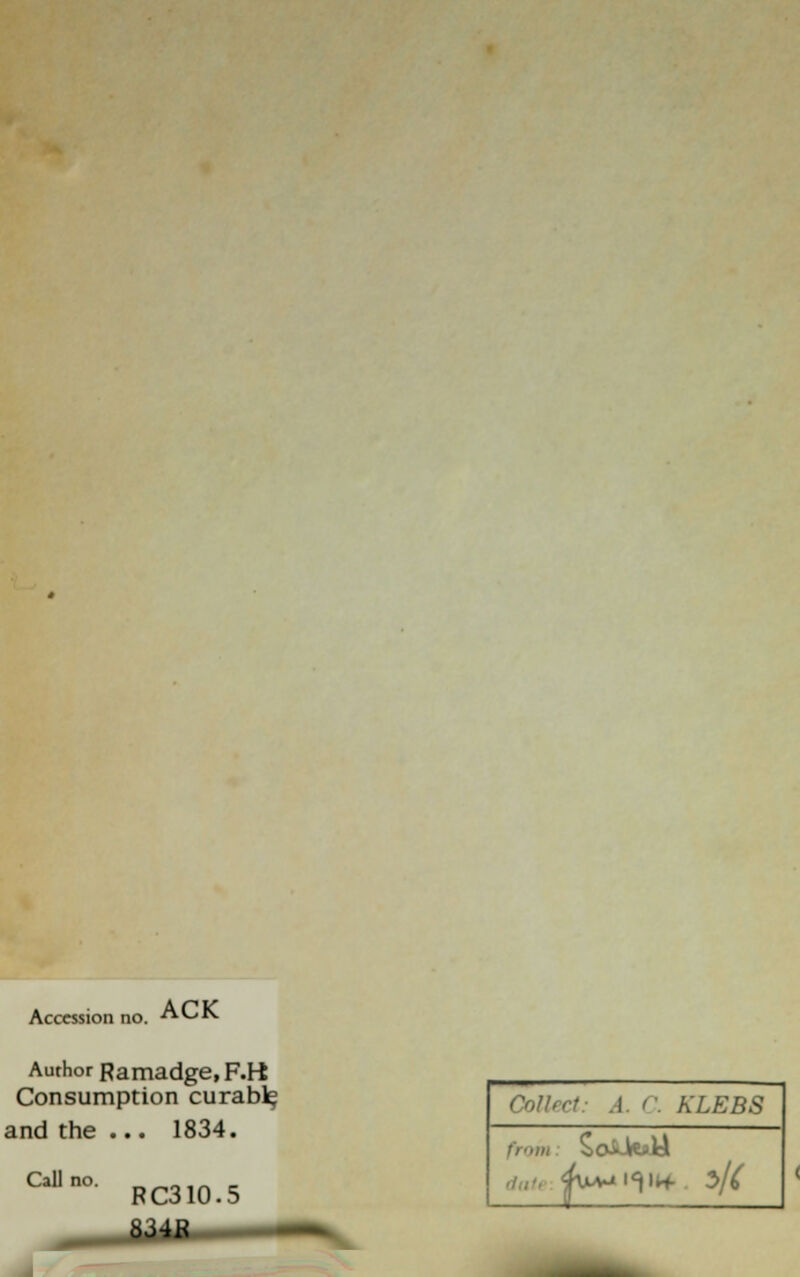 Accession no. ACK Author Ramadge, F.K Consumption curabl^ and the ... 1834. Call no. RC310.5 6J4K Collect: A. C. KLEBS ^