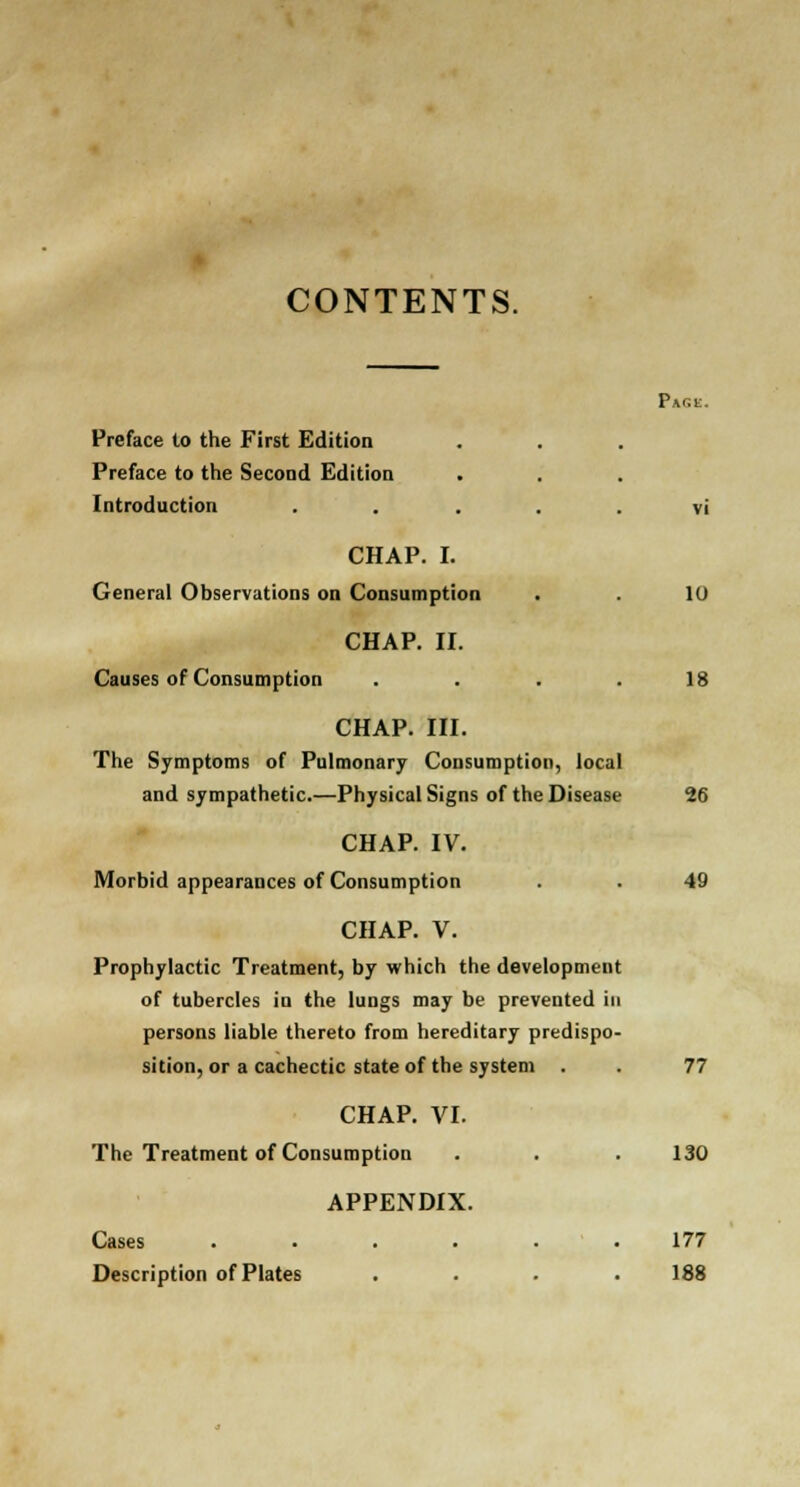 CONTENTS. Preface to the First Edition Preface to the Second Edition Introduction . . . . vi CHAP. I. General Observations on Consumption . . 10 CHAP. II. Causes of Consumption . . . .18 CHAP. III. The Symptoms of Pulmonary Consumption, local and sympathetic.—Physical Signs of the Disease 26 CHAP. IV. Morbid appearances of Consumption . . 49 CHAP. V. Prophylactic Treatment, by which the development of tubercles in the lungs may be prevented in persons liable thereto from hereditary predispo- sition, or a cachectic state of the system . . 77 CHAP. VI. The Treatment of Consumption . . .130 APPENDIX. Cases ...... 177 Description of Plates .... 188