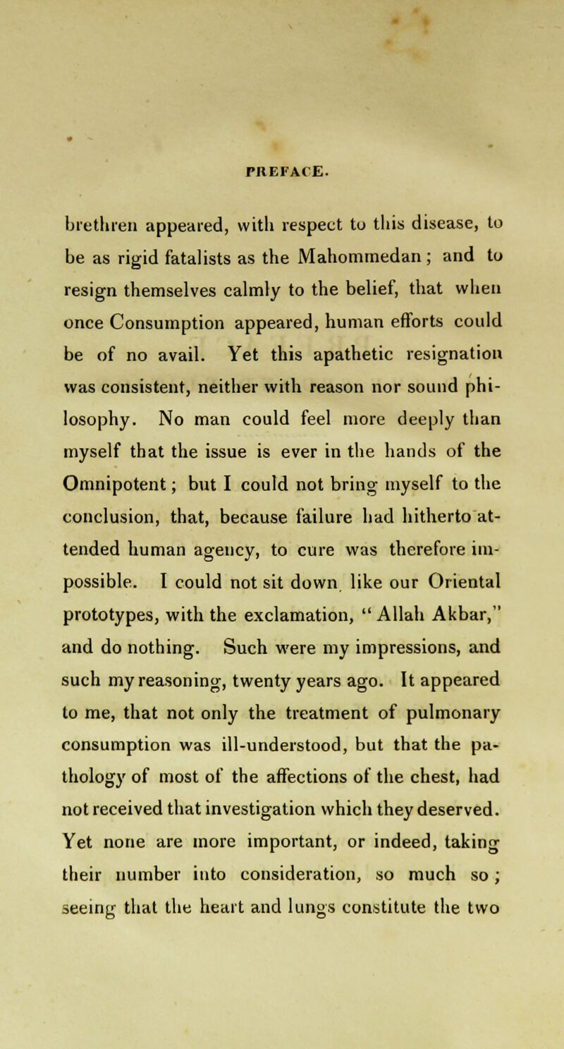 brethren appeared, with respect to this disease, to be as rigid fatalists as the Mahommedan ; and to resign themselves calmly to the belief, that when once Consumption appeared, human efforts could be of no avail. Yet this apathetic resignation was consistent, neither with reason nor sound phi- losophy. No man could feel more deeply than myself that the issue is ever in the hands of the Omnipotent; but I could not bring myself to the conclusion, that, because failure had hitherto at- tended human agency, to cure was therefore im- possible. I could not sit down like our Oriental prototypes, with the exclamation,  Allah Akbar, and do nothing. Such were my impressions, and such my reasoning, twenty years ago. It appeared to me, that not only the treatment of pulmonary consumption was ill-understood, but that the pa- thology of most of the affections of the chest, had not received that investigation which they deserved. Yet none are more important, or indeed, taking their number into consideration, so much so; seeing that the heart and lungs constitute the two