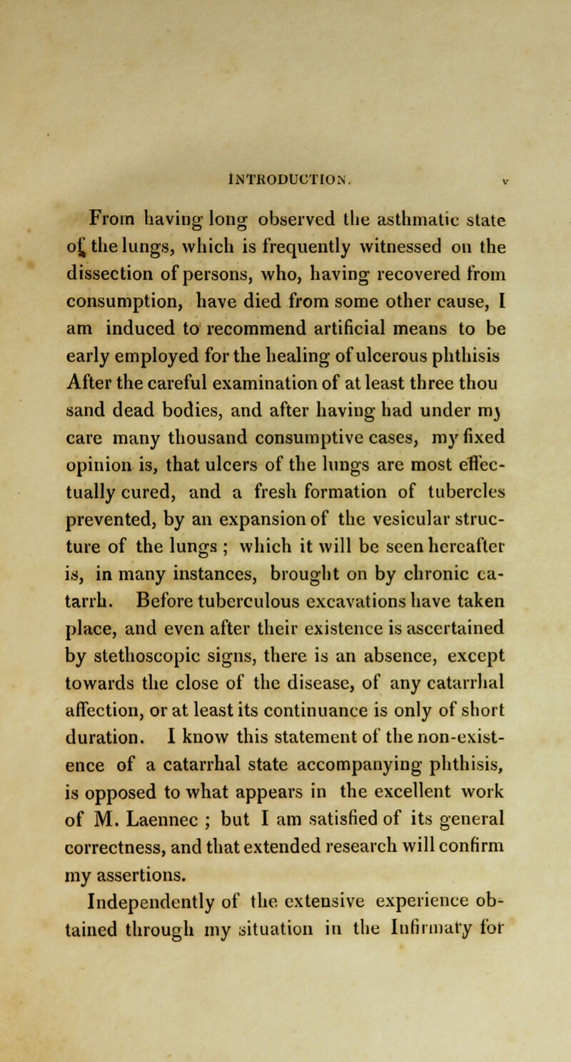 From having long observed the asthmatic state o£ the lungs, which is frequently witnessed on the dissection of persons, who, having recovered from consumption, have died from some other cause, I am induced to recommend artificial means to be early employed for the healing of ulcerous phthisis After the careful examination of at least three thou sand dead bodies, and after having had under m} care many thousand consumptive cases, my fixed opinion is, that ulcers of the lungs are most effec- tually cured, and a fresh formation of tubercles prevented, by an expansion of the vesicular struc- ture of the lungs ; which it will be seen hereafter is, in many instances, brought on by chronic ca- tarrh. Before tuberculous excavations have taken place, and even after their existence is ascertained by stethoscopic signs, there is an absence, except towards the close of the disease, of any catarrhal affection, or at least its continuance is only of short duration. I know this statement of the non-exist- ence of a catarrhal state accompanying phthisis, is opposed to what appears in the excellent work of M. Laennec ; but I am satisfied of its general correctness, and that extended research will confirm my assertions. Independently of the extensive experience ob- tained through my situation in the Infirmary for