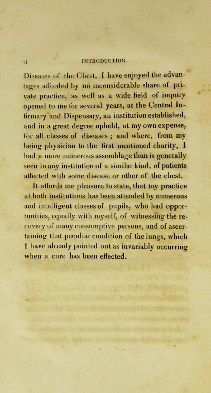 Diseases of the Cliest, I have enjoyed the advan- tages afforded by no inconsiderable share of pri- vate practice, as well as a wide field of inquiry opened to me for several years, at the Central In- firmary and Dispensary, an institution established, and in a great degree upheld, at my own expense, for all classes of diseases ; and where, from my being physician to the first mentioned charity, I had a more numerous assemblage than is generally seen in any institution of a similar kind, of patients affected with some disease or other of the chest. It affords me pleasure to state, that my practice at both institutions has been attended by numerous and intelligent classes of pupils, who had oppor- tunities, equally with myself, of witnessing the re- covery of many consumptive persons, and of ascer- taining that peculiar condition of the lungs, which I have already pointed out as invariably occurring when a cure has been effected.