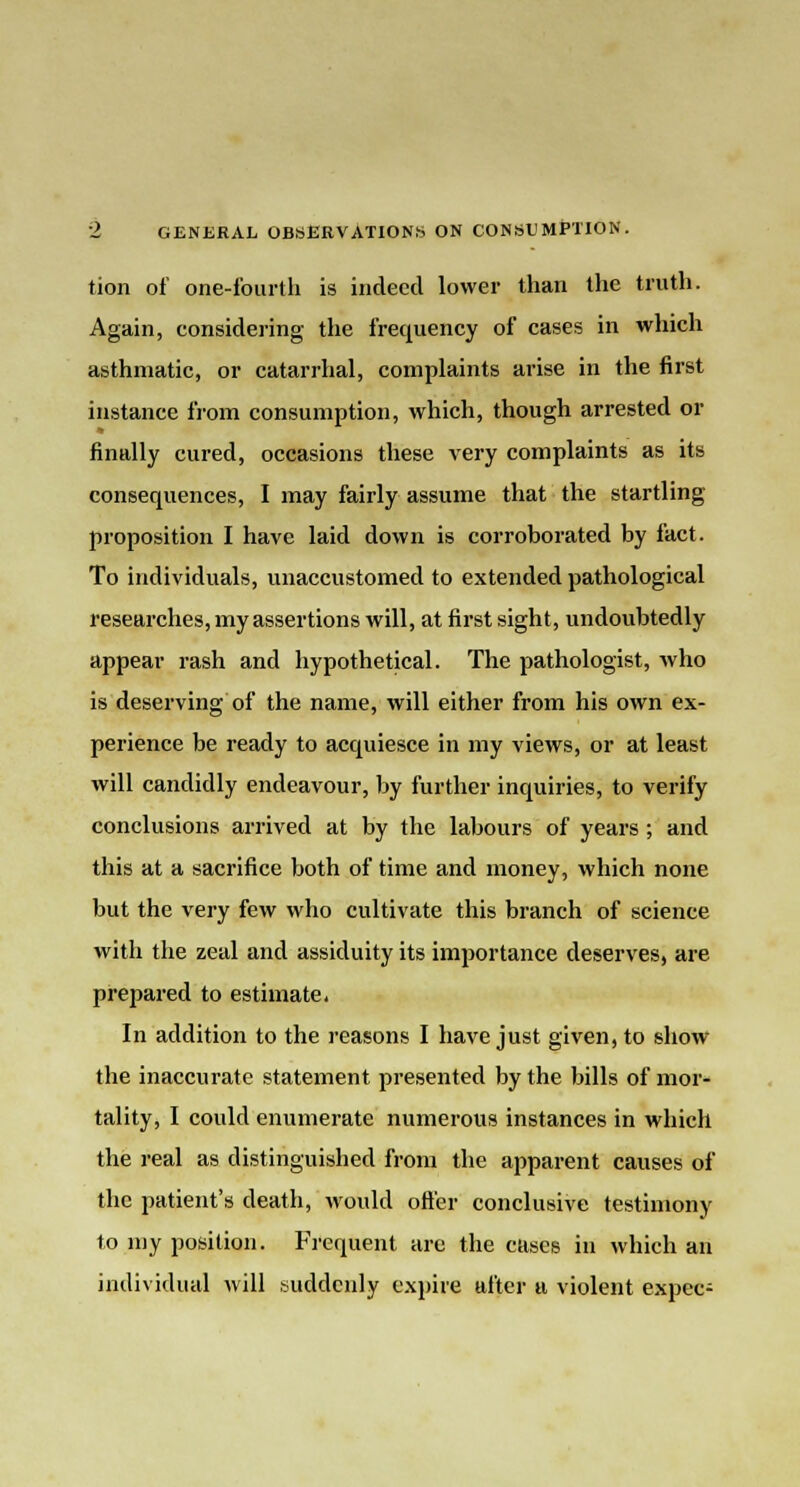 tion of one-fourth is indeed lower than the truth. Again, considering the frequency of cases in which asthmatic, or catarrhal, complaints arise in the first instance from consumption, which, though arrested or finally cured, occasions these very complaints as its consequences, I may fairly assume that the startling proposition I have laid down is corroborated by fact. To individuals, unaccustomed to extended pathological researches, my assertions will, at first sight, undoubtedly appear rash and hypothetical. The pathologist, who is deserving of the name, will either from his own ex- perience be ready to acquiesce in my views, or at least will candidly endeavour, by further inquiries, to verify conclusions arrived at by the labours of years; and this at a sacrifice both of time and money, which none but the very few who cultivate this branch of science with the zeal and assiduity its importance deserves, are prepared to estimate. In addition to the reasons I have just given, to show the inaccurate statement presented by the bills of mor- tality, I could enumerate numerous instances in which the real as distinguished from the apparent causes of the patient's death, would oft'er conclusive testimony to my position. Frequent are the cases in which an individual will suddenly expire after a violent expec-