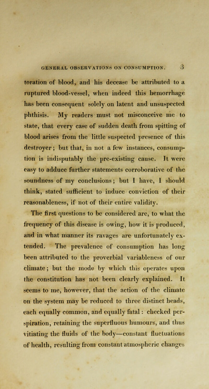 toration of* blood, and his decease be attributed to a ruptured blood-vessel, when indeed this hemorrhage has been consequent solely on latent and unsuspected phthisis. My readers must not misconceive me to state, that every case of sudden death from spitting of blood arises from the little suspected presence of this destroyer ; but that, in not a few instances, consump- tion is indisputably the pre-existing cause. It were easy to adduce further statements corroborative of the soundness of my conclusions; but I have, I should think, stated sufficient to induce conviction of their reasonableness, if not of their entire validity. The first questions to be considered are, to what the frequency of this disease is owing, how it is produced, and in what manner its ravages are unfortunately ex- tended. The prevalence of consumption has long- been attributed to the proverbial variableness of our climate; but the mode by which this operates upon the constitution has not been clearly explained. It seems to me, however, that the action of the climate on the system may be reduced to three distinct heads, each equally common, and equally fatal: checked per- spiration, retaining the superfluous humours, and thus vitiating the fluids of the body—constant fluctuations of health, resulting from constant atmospheric changes