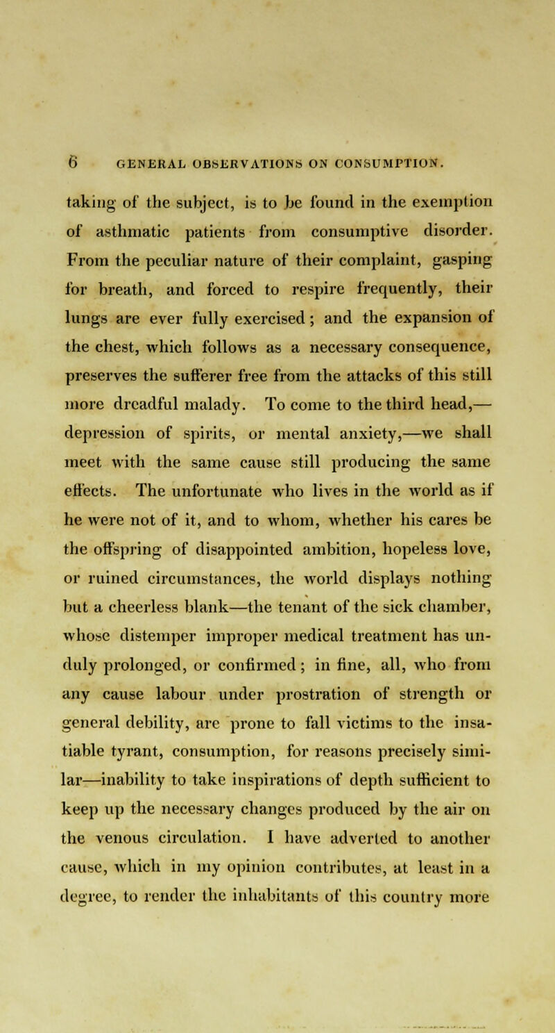 taking of the subject, is to be found in the exemption of asthmatic patients from consumptive disorder. From the peculiar nature of their complaint, gasping for breath, and forced to respire frequently, their lungs are ever fully exercised; and the expansion of the chest, which follows as a necessary consequence, preserves the sufferer free from the attacks of this still more dreadful malady. To come to the third head,— depression of spirits, or mental anxiety,—we shall meet with the same cause still producing the same effects. The unfortunate who lives in the world as if he were not of it, and to whom, whether his cares be the offspring of disappointed ambition, hopeless love, or ruined circumstances, the world displays nothing but a cheerless blank—the tenant of the sick chamber, whose distemper improper medical treatment has un- duly prolonged, or confirmed; in fine, all, who from any cause labour under prostration of strength or general debility, are prone to fall victims to the insa- tiable tyrant, consumption, for reasons precisely simi- lar—inability to take inspirations of depth sufficient to keep up the necessary changes produced by the air on the venous circulation. I have adverted to another cause, which in my opinion contributes, at least in a degree, to render the inhabitants of this country more