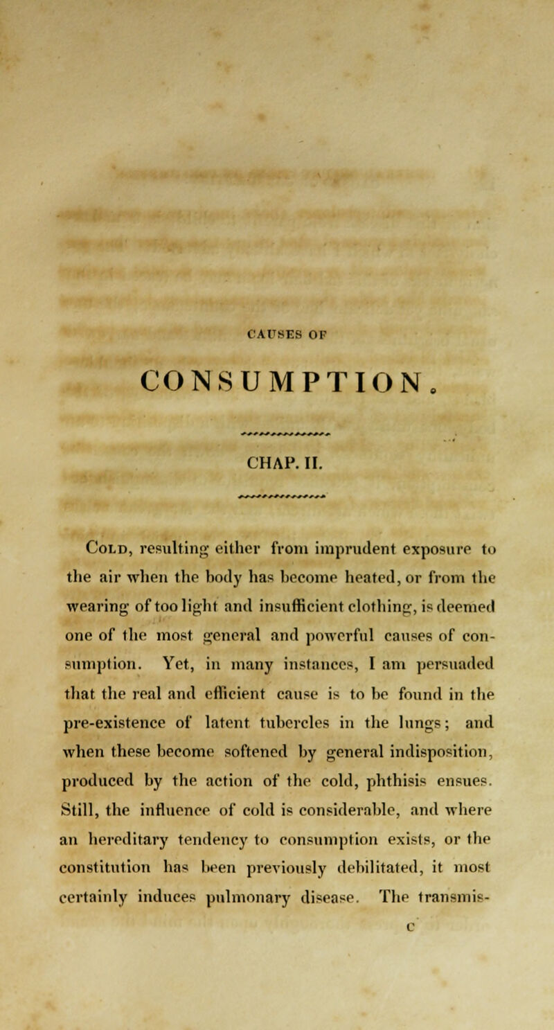 CAUSES OF CONSUMPTION CHAP. II. Cold, resulting either from imprudent exposure to the air when the body has become heated, or from the wearing- of too light and insufficient clothing, is deemed one of the most general and powerful causes of con- sumption. Yet, in many instances, I am persuaded that the real and efficient cause is to be found in the pre-existence of latent tubercles in the lungs; and when these become softened by general indisposition, produced by the action of the cold, phthisis ensues. Still, the influence of cold is considerable, and where an hereditary tendency to consumption exists, or the constitution has been previously debilitated, it most certainly induces pulmonary disease. The transmis-